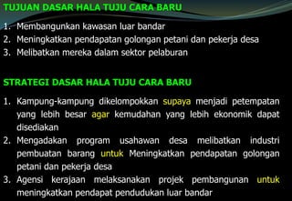 TUJUAN DASAR HALA TUJU CARA BARU
1. Membangunkan kawasan luar bandar
2. Meningkatkan pendapatan golongan petani dan pekerja desa
3. Melibatkan mereka dalam sektor pelaburan
STRATEGI DASAR HALA TUJU CARA BARU
1. Kampung-kampung dikelompokkan supaya menjadi petempatan
yang lebih besar agar kemudahan yang lebih ekonomik dapat
disediakan
2. Mengadakan program usahawan desa melibatkan industri
pembuatan barang untuk Meningkatkan pendapatan golongan
petani dan pekerja desa
3. Agensi kerajaan melaksanakan projek pembangunan untuk
meningkatkan pendapat pendudukan luar bandar
 