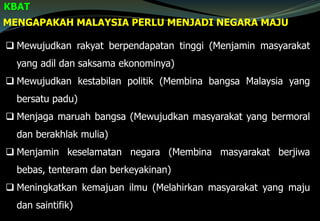MENGAPAKAH MALAYSIA PERLU MENJADI NEGARA MAJU
KBAT
 Mewujudkan rakyat berpendapatan tinggi (Menjamin masyarakat
yang adil dan saksama ekonominya)
 Mewujudkan kestabilan politik (Membina bangsa Malaysia yang
bersatu padu)
 Menjaga maruah bangsa (Mewujudkan masyarakat yang bermoral
dan berakhlak mulia)
 Menjamin keselamatan negara (Membina masyarakat berjiwa
bebas, tenteram dan berkeyakinan)
 Meningkatkan kemajuan ilmu (Melahirkan masyarakat yang maju
dan saintifik)
 