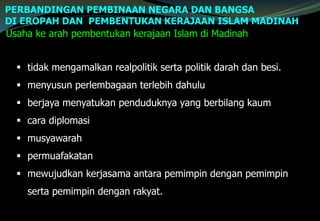 PERBANDINGAN PEMBINAAN NEGARA DAN BANGSA
DI EROPAH DAN PEMBENTUKAN KERAJAAN ISLAM MADINAH
Usaha ke arah pembentukan kerajaan Islam di Madinah
 tidak mengamalkan realpolitik serta politik darah dan besi.
 menyusun perlembagaan terlebih dahulu
 berjaya menyatukan penduduknya yang berbilang kaum
 cara diplomasi
 musyawarah
 permuafakatan
 mewujudkan kerjasama antara pemimpin dengan pemimpin
serta pemimpin dengan rakyat.
 