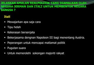 JELASKAN AMALAN REALPOLITIK YANG DIAMALKAN OLEH
NEGARA JERMAN DAN ITALI UNTUK MEMBENTUK NEGARA
BANGSA ?
Itali
 Mewajarkan apa saja cara
 Tipu helah
 Kekerasan bersenjata
 Bekerjasama dengnan Napoleon III bagi menentang Austria.
 Peperangan untuk mencapai matlamat politik
 Pugutan suara
 Untuk memerolehi sokongan majoriti rakyat
 