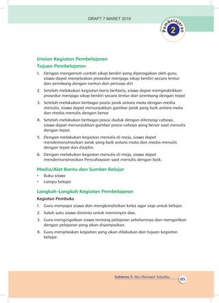 Subtema 3: Aku Merawat Tubuhku
85
Uraian Kegiatan Pembelajaran
Tujuan Pembelajaran
1.	 Dengan mengamati contoh sikap berdiri yang diperagakan oleh guru,
siswa dapat menjelaskan prosedur menjaga sikap berdiri secara lentur
dan seimbang dengan runtun dan percaya diri
2.	 Setelah melakukan kegiatan baris berbaris, siswa dapat mempraktikkan
prosedur menjaga sikap berdiri secara lentur dan seimbang dengan tepat
3.	 Setelah melakukan berbagai posisi jarak antara mata dengan media
menulis, siswa dapat menunjukkan gambar jarak yang baik antara mata
dan media menulis dengan benar
4.	 Setelah melakukan berbagai posisi duduk dengan diterangi cahaya,
siswa dapat menunjukkan gambar posisi cahaya yang benar saat menulis
dengan tepat.
5.	 Dengan melakukan kegiatan menulis di meja, siswa dapat
mendemonstrasikan Jarak yang baik antara mata dan media menulis
dengan tepat dan disiplin.
6.	 Dengan melakukan kegiatan menulis di meja, siswa dapat
mendemonstrasikan Pencahayaan saat menulis dengan baik.
Media/Alat Bantu dan Sumber Belajar
•	 Buku siswa
•	 Lampu belajar
Langkah-Langkah Kegiatan Pembelajaran
Kegiatan Pembuka
1.	 Guru menyapa siswa dan mengkondisikan kelas agar siap untuk belajar.
2.	 Salah satu siswa diminta untuk memimpin doa.
3.	 Guru mengingatkan siswa tentang pelajaran sebelumnya dan mengaitkan
dengan pelajaran yang akan disampaikan.
4.	 Guru menjelaskan kegiatan yang akan dilakukan dan tujuan kegiatan
belajar.
DRAFT 7 MARET 2016
 