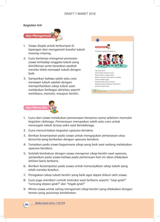 Buku Guru Kelas 1 SD/MI
86
Kegiatan Inti
Ayo Mengamatii
1.	 Siswa diajak untuk berkumpul di
lapangan dan mengamati kondisi tubuh
masing-masing.
2.	 Guru bertanya mengenai perasaan
siswa terhadap anggota tubuh yang
dimilikinya serta tanyakan apakah
mereka telah merawat tubuh dengan
baik.
3.	 Sampaikan bahwa salah satu cara
merawat tubuh adalah dengan
memperhatikan sikap tubuh saat
melakukan berbagai aktivitas seperti
membaca, menulis, maupun berdiri.
Ayo Mencoba
1.	 Guru dan siswa melakukan pemanasan bersama-sama sebelum memulai
kegiatan olahraga. Pemanasan merupakan salah satu cara untuk
mencegah tubuh terasa sakit saat berolahraga.
2.	 Guru menceritakan kegiatan upacara bendera
3.	 Berikan kesempatan pada siswa untuk mengajukan pertanyaan atau
bercerita yang berkaitan dengan upacara bendera.
4.	 Tanyakan pada siswa bagaimana sikap yang baik saat sedang melakukan
upacara bendera.
5.	 Setelah berdiskusi dengan siswa mengenai sikap berdiri saat upacara,
sampaikan pada siswa bahwa pada pertemuan hari ini akan dilakukan
latihan baris berbaris.
6.	 Berikan kesempatan pada siswa untuk menunjukkan sikap tubuh yang
telah mereka ketahui.
7.	 Peragakan sikap tubuh berdiri yang baik agar dapat diikuti oleh siswa.
8.	 Guru juga memberi contoh instruksi saat berbaris seperti: “siap grak!”
“Lencang depan grak!” dan “tegak grak!”
9.	 Minta siswa untuk saling mengamati sikap berdiri yang dilakukan dengan
teman yang posisinya berdekatan.
82 Buku Siswa Kelas 1 SD/MI
Ayo Mengamatii
Perhatikan gambar di bawah ini.
Pagi yang cerah.
Udin berjalan bersama teman.
Mereka selalu merawat tubuh.
Mereka menjaga sikap tubuh saat berdiri.
Semua berjalan tegap.
Menjaga tubuh tetap seimbang.
Bagaimana sikap tubuhmu saat berdiri?
Amati bersama teman.
DRAFT 7 MARET 2016
 