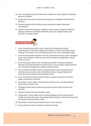 Subtema 3: Aku Merawat Tubuhku
87
10.	Guru mengoreksi jika ada kekeliruan-kekeliruan siswa dalam melakukan
gerakan tersebut.
11.	 Siswa diminta untuk membuat kelompok dan melakukan latihan baris
berbaris.
12.	Setelah kegiatan baris berbaris guru memandu siswa melakukan
pendinginan
13.	Setelah selesai berolahraga, ingatkan siswa untuk mengganti pakaian
olahraga sebelum melakukan aktivitas yang lain sebagai salah satu
aktivitas merawat tubuh.
Ayo Mengamatii
1.	 Guru mengulang kembali materi yang telah disampaikan pada
pembelajaran 1 mengenai kegiatan persiapan menulis permulaan yang
meliputi cara duduk, cara memegang pensil dan cara meletakkan buku.
2.	 Guru menyampaikan kegiatan menulis permulaan lainnya, yaitu mengatur
posisi mata dengan media menulis dan mengatur penggunaan cahaya
ketika menulis.
3.	 Guru mengajak siswa untuk mengamati gambar mengenai kegiatan
menulis permulaan berupa mengatur posisi mata dengan media menulis
dan mengatur penggunaan cahaya ketika menulis.
4.	 Guru membuat keadaan kelas menjadi gelap (misal: memasang tirai
jendela,menutup pintu, atau mematikan lampu ruangan kelas) dan
meminta siswa menulis cara merawat tubuh.
5.	 Guru membuat keadaan kelas kembali menjadi terang dan meminta
siswa melanjutkan menulis.
6.	 Kemudian, minta siswa untuk berhenti menulis dan membandingkan
hasil tulisan di buku tulis.
7.	 Tanyakan pada siswa kondisi yang paling nyaman bagi mereka saat
menulis.
8.	 Lakukan diskusi bersama dengan siswa.
9.	 Selanjutnya, minta siswa untuk membandingkan posisi mata dengan
media menulis pada jarak yang sangat dekat dengan mata dan jarak yang
dianjurkan bagi kesehatan mata.
10.	Diskusikan kondisi yang paling nyaman untuk menulis.
11.	 Siswa diminta untuk melakukan aktivitas menulis.
DRAFT 7 MARET 2016
 