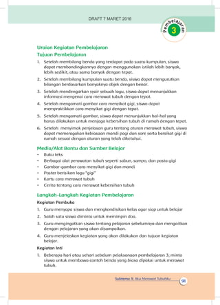 Subtema 3: Aku Merawat Tubuhku
91
Uraian Kegiatan Pembelajaran
Tujuan Pembelajaran
1.	 Setelah membilang benda yang terdapat pada suatu kumpulan, siswa
dapat membandingkannya dengan menggunakan istilah lebih banyak,
lebih sedikit, atau sama banyak dengan tepat.
2.	 Setelah membilang kumpulan suatu benda, siswa dapat mengurutkan
bilangan berdasarkan banyaknya objek dengan benar.
3.	 Setelah mendengarkan syair sebuah lagu, siswa dapat menunjukkan
informasi mengenai cara merawat tubuh dengan tepat.
4.	 Setelah mengamati gambar cara menyikat gigi, siswa dapat
mempraktikkan cara menyikat gigi dengan tepat.
5.	 Setelah mengamati gambar, siswa dapat menunjukkan hal-hal yang
harus dilakukan untuk menjaga kebersihan tubuh di rumah dengan tepat.
6.	 Setelah menyimak penjelasan guru tentang aturan merawat tubuh, siswa
dapat memeragakan kebiasaan mandi pagi dan sore serta bersikat gigi di
rumah sesuai dengan aturan yang telah diketahui.
Media/Alat Bantu dan Sumber Belajar
•	 Buku teks
•	 Berbagai alat perawatan tubuh seperti sabun, sampo, dan pasta gigi
•	 Gambar-gambar cara menyikat gigi dan mandi
•	 Poster berisikan lagu “gigi”
•	 Kartu cara merawat tubuh
•	 Cerita tentang cara merawat kebersihan tubuh
Langkah-Langkah Kegiatan Pembelajaran
Kegiatan Pembuka
1.	 Guru menyapa siswa dan mengkondisikan kelas agar siap untuk belajar
2.	 Salah satu siswa diminta untuk memimpin doa.
3.	 Guru mengingatkan siswa tentang pelajaran sebelumnya dan mengaitkan
dengan pelajaran yang akan disampaikan.
4.	 Guru menjelaskan kegiatan yang akan dilakukan dan tujuan kegiatan
belajar.
Kegiatan Inti
1.	 Beberapa hari atau sehari sebelum pelaksanaan pembelajaran 3, minta
siswa untuk membawa contoh benda yang biasa dipakai untuk merawat
tubuh.
DRAFT 7 MARET 2016
 