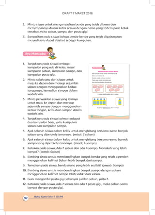 Buku Guru Kelas 1 SD/MI
92
2.	 Minta siswa untuk mengumpulkan benda yang telah dibawa dan
menyimpannya dalam kotak sesuai dengan nama yang tertera pada kotak
tersebut, yaitu sabun, sampo, dan pasta gigi
3.	 Sampaikan pada siswa bahwa benda-benda yang telah digabungkan
menjadi satu dapat disebut sebagai kumpulan.
Ayo Mencoba
1.	 Tunjukkan pada siswa berbagai
kumpulan yang ada di kelas, misal
kumpulan sabun, kumpulan sampo, dan
kumpulan pasta gigi.
2.	 Minta salah satu dari siswa untuk
maju ke depan dan meraup sejumlah
sabun dengan menggunakan kedua
tangannya, kemudian simpan dalam
wadah lain.
3.	 Minta perwakilan siswa yang lainnya
untuk maju ke depan dan meraup
sejumlah sampo dengan menggunakan
kedua tangan, kemudian simpan dalam
wadah lain.
4.	 Tunjukkan pada siswa bahwa terdapat
dua kumpulan baru, yaitu kumpulan
sabun dan kumpulan sampo.
5.	 Ajak seluruh siswa dalam kelas untuk menghitung bersama-sama banyak
sabun yang diperoleh temannya. (misal: 7 sabun)
6.	 Ajak seluruh siswa dalam kelas untuk menghitung bersama-sama banyak
sampo yang diperoleh temannya. (misal; 4 sampo)
7.	 Katakan pada siswa, Ada 7 sabun dan ada 4 sampo. Manakah yang lebih
banyak? (jawab: Sabun)
8.	 Bimbing siswa untuk membandingkan banyak benda yang telah diperoleh
menggunakan kalimat Sabun lebih banyak dari sampo.
9.	 Tanyakan pada siswa, benda mana yang lebih sedikit? (jawab: Sampo)
10.	Bimbing siswa untuk membandingkan banyak sampo dengan sabun
menggunakan kalimat sampo lebih sedikt dari sabun.
11.	 Guru mengambil pasta gigi sebanyak jumlah sabun, yaitu 7.
12.	Katakan pada siswa, ada 7 sabun dan ada 7 pasta gigi, maka sabun sama
banyak dengan pasta gigi.
88 Buku Siswa Kelas 1 SD/MI
Ayo Mencoba
Membandingkan banyak Benda
Ada banyak benda untuk merawat tubuh.
Sabun untuk mandi.
Sampo untuk mencuci rambut.
Pasta gigi untuk menyikat gigi.
Ayo kita bandingkan banyaknya.
3 Sabun lebih sedikit dari 5 sabun
4 sampo lebih banyak dari 1 sampo
DRAFT 7 MARET 2016
 