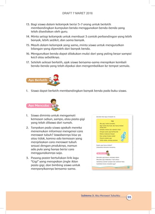Subtema 3: Aku Merawat Tubuhku
93
13.	Bagi siswa dalam kelompok berisi 5-7 orang untuk berlatih
membandingkan kumpulan benda menggunakan benda-benda yang
telah disediakan oleh guru.
14.	Minta setiap kelompok untuk membuat 3 contoh perbandingan yang lebih
banyak, lebih sedikit, dan sama banyak.
15.	Masih dalam kelompok yang sama, minta siswa untuk mengurutkan
bilangan yang diperoleh dari banyak benda.
16.	Mengurutkan benda dapat dilakukan mulai dari yang paling besar sampai
kecil atau sebaliknya.
17.	 Setelah selesai berlatih, ajak siswa bersama-sama merapikan kembali
benda-benda yang telah dipakai dan mengembalikan ke tempat semula.
Ayo Berlatihh
1.	 Siswa dapat berlatih membandingkan banyak benda pada buku siswa.
Ayo Mencoba
1.	 Siswa diminta untuk mengamati
kemasan sabun, sampo, atau pasta gigi
yang telah dibawa dari rumah.
2.	 Tanyakan pada siswa apakah mereka
menemukan informasi mengenai cara
merawat tubuh? Jawabannya bisa ya
atau tidak, karena ada kemasan yang
menjelaskan cara merawat tubuh
sesuai dengan produknya, namun
ada pula yang hanya berisi cara
menggunakannya saja.
3.	 Pasang poster bertuliskan lirik lagu
“Gigi” yang merupakan jingle iklan
pasta gigi, dan bimbing siswa untuk
menyanyikannya bersama-sama.
93Subtema 3: Aku Merawat Tubuhku
Bacalah teks lagu di bawah ini.
Gigi
Aku gigi, mulut rumahku
Agar sehat dan kuat, aku harus disikat
setiap hari
Sehabis makan dan sebelum tidur
Dengan pasta gigi berfluoride
Makan makanan bergizi
Dan setiap 6 bulan sekali
Pergi ke dokter gigi
Sehat selalu, senang rasanya
Kapan gigi harus disikat?
Diskusikan bersama temanmu.
Ayo Mencoba
Menyikat gigi berarti merawat tubuh.
Menyikat gigi dilakukan 2 kali sehari.
Sebaiknya setelah sarapan dan sebelum tidur.
Sudahkah kamu menyikat gigi?
DRAFT 7 MARET 2016
 