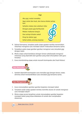Buku Guru Kelas 1 SD/MI
94
Gigi
Aku gigi, mulut rumahku
Agar sehat dan kuat, aku harus disikat setiap
hari
Sehabis makan dan sebelum tidur
Dengan pasta gigi berfluoride
Makan makanan bergizi
Dan setiap 6 bulan sekali
Pergi ke dokter gigi
Sehat selalu, senang rasanya
4.	 Selesai bernyanyi, tanyakan pada siswa apakah mereka menemukan
informasi mengenai cara merawat tubuh? Diskusikan bersama-sama.
5.	 Tunjukkan pada siswa gambar-gambar mengenai cara menyikat gigi
dengan tepat.
6.	 Minta siswa untuk berdiskusi dengan teman sekelompok mengenai
informasi yang diperoleh dari gambar yang telah ditunjukkan oleh guru
tersebut.
7.	 Guru membimbing siswa untuk menarik kesimpulan dari hasil diskusi
Ayo Mencoba
1.	 Setelah diperoleh kesimpulan cara menyikat gigi dengan benar, siswa
diminta untuk mempraktikkan cara menyikat gigi bersama-sama.
Ayo Mengamatii
1.	 Guru menunjukkan gambar-gambar kegiatan merawat tubuh
2.	 Tanyakan pada siswa apakah mereka memiliki aturan di rumah mengenai
cara merawat tubuh?
3.	 Minta siswa secara bergiliran untuk menunjukkan gambar kegiatan
merawat tubuh yang biasa dilakukan di rumah dan menjelaskan
alasannya.
DRAFT 7 MARET 2016
 