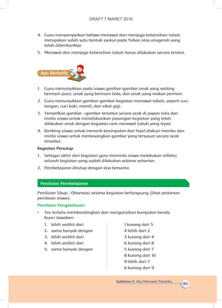 Subtema 3: Aku Merawat Tubuhku
95
4.	 Guru menyampaikan bahwa merawat dan menjaga kebersihan tubuh
merupakan salah satu bentuk syukur pada Tuhan atas anugerah yang
telah diberikanNya
5.	 Merawat dan menjaga kebersihan tubuh harus dilakukan secara teratur.
Ayo Berlatihh
1.	 Guru menunjukkan pada siswa gambar-gambar anak yang sedang
bermain pasir, anak yang bermain bola, dan anak yang makan permen.
2.	 Guru menunjukkan gambar-gambar kegiatan merawat tubuh, seperti cuci
tangan, cuci kaki, mandi, dan sikat gigi.
3.	 Tempelkan gambar –gambar tersebut secara acak di papan tulis dan
minta siswa untuk mendiskusikan pasangan kegiatan yang telah
dilakukan anak dengan kegiatan cara merawat tubuh yang tepat.
4.	 Bimbing siswa untuk menarik kesimpulan dari hasil diskusi mereka dan
minta siswa untuk memasangkan gambar yang tersusun secara acak
tersebut.
Kegiatan Penutup
1.	 Sebagai akhir dari kegiatan guru meminta siswa melakukan refleksi
seluruh kegiatan yang sudah dilakukan selama seharian.
2.	 Pembelajaran ditutup dengan doa bersama
Penilaian Pembelajaran
Penilaian Sikap : Observasi selama kegiatan berlangsung (lihat pedoman
penilaian siswa).
Penilaian Pengetahuan:
•	 Tes tertulis membandingkan dan mengurutkan kumpulan benda
Kunci Jawaban:
1.	 lebih sedikit dari
2.	 sama banyak dengan
3.	 lebih sedikit dari
4.	 lebih sedikit dari
5.	 sama banyak dengan
1 kurang dari 5
4 lebih dari 2
3 kurang dari 4
6 kurang dari 8
5 kurang dari 7
8 kurang dari 10
9 lebih dari 7
6 kurang dari 9
DRAFT 7 MARET 2016
 