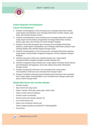 Buku Guru Kelas 1 SD/MI
98
Uraian Kegiatan Pembelajaran
Tujuan Pembelajaran
1.	 Setelah mendengarkan cerita tentang cara menjaga kebersihan tubuh,
siswa dapat menjelaskan cara menjaga kebersihan rambut, badan, gigi,
kuku, dan telinga dengan runtun
2.	 Setelah mendengarkan cerita tentang cara menjaga kebersihan tubuh,
siswa dapat menceritakan pengalaman menjaga kebersihan rambut,
badan, gigi, kuku, dan telinga di rumah dengan lengkap
3.	 Dengan menyimak peragaan guru tentang cara menjaga kebersihan
pakaian, siswa dapat menjelaskan cara menjaga kebersihan pakaian saat
sedang dipakai dan setelah dipakai dengan tepat
4.	 Setelah mendengarkan cerita tentang cara menjaga kebersihan pakaian,
siswa dapat menceritakan rangkaian kegiatan mencuci pakaian dengan
lengkap
5.	 Setelah menonton video cara melukis dengan jari, siswa dapat
mengidentifikasi langkah-langkah melukis dengan jari.
6.	 Setelah mengamati karya lukisan jari, siswa dapat membuat karya lukisan
jari berdasakan ide/gagasan, tema dan obyek yang telah ditentukan
dengan sesuai
7.	 Setelah mengamati informasi cara merawat kulit, siswa dapat
menunjukkan informasi cara merawat kulit dengan tepat
8.	 Dengan mengikuti petunjuk yang terdapat pada informasi cara merawat
kulit, siswa dapat mempraktikkan cara merawat kulit sebagai salah satu
panca indera dengan baik
Media/Alat Bantu dan Sumber Belajar
•	 Boneka tangan
•	 Baju bersih dan baju kotor
•	 Sabun, sampo, sikat gigi, pasta gigi, cotton buds
•	 Sabun untuk mencuci pakaian
•	 Setrika untuk menyetrika
•	 Karton putih atau kardus ukuran A3
•	 Cat untuk lukisan jari
•	 Video cara membuat lukisan jari
https://www.youtube.com/watch?v=tTba3wgzKG8
•	 Tisu kertas
DRAFT 7 MARET 2016
 