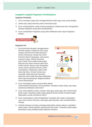 Subtema 3: Aku Merawat Tubuhku
99
Langkah-Langkah Kegiatan Pembelajaran
Kegiatan Pembuka
1.	 Guru menyapa siswa dan mengkondisikan kelas agar siap untuk belajar
2.	 Salah satu siswa diminta untuk memimpin doa.
3.	 Guru mengingatkan siswa tentang pelajaran sebelumnya dan mengaitkan
dengan pelajaran yang akan disampaikan.
4.	 Guru menjelaskan kegiatan yang akan dilakukan dan tujuan kegiatan
belajar.
Ayo Mengamatii
Kegiatan Inti
1.	 Guru bercerita dengan menggunakan
boneka tangan mengenai Udin yang
sangat suka bermain bola bersama
teman-temannya. Setiap hari Udin
bermain bola di lapangan, saat panas
maupun hujan. Selesai bermain
bola, tubuh Udin selalu berkeringat.
Bajunya pun kotor terkena debu dan
tanah merah. Namun jika diingatkan
untuk mandi setelah bermain, Udin
menolaknya. Akibatnya, tubuh Udin
kotor dan bau. Teman-teman pun
menolak untuk bermain bersama.
Akhirnya Udin tidak bisa lagi melakukan
olah raga kesukaannya. Bagaimanakah
cerita selanjutnya?
2.	 Guru mengajak siswa untuk terlibat dalam
menentukan kelanjutan cerita tersebut. Tanyakan pada siswa, apa yang
sebaiknya dilakukan oleh Udin?
3.	 Guru menunjukkan sabun, sampo, sikat gigi, pasta gigi, dan cotton buds
pada siswa. Tanyakan pada siswa apakah benda-benda tersebut dapat
digunakan untuk membantu Udin?
4.	 Guru melanjutkan cerita berdasarkan masukan dari siswa. Sampaikan
cara-cara mandi, keramas, sikat gigi, gunting kuku, dan membersihkan
telinga.
5.	 Setelah bahasan tentang menjaga kebersihan tubuh selesai, tunjukkan
pada siswa contoh pakaian yang bersih dan kotor. Tanyakan pada siswa
perbedaan yang terdapat pada pakaian tersebut.
98 Buku Siswa Kelas 1 SD/MI
Ayo Mengamatii
Menjaga Kebersihan tubuh
Udin mandi sebelum ke sekolah.
Udin mandi setelah bermain.
Mandi untuk membersihkan tubuh.
Udin rajin mencuci rambut.
Udin memotong kuku secara teratur.
Udin mengganti pakaian setiap hari.
DRAFT 7 MARET 2016
 