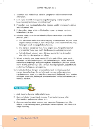 Buku Guru Kelas 1 SD/MI
100
6.	 Tanyakan pula pada siswa, pakaian yang terasa lebih nyaman untuk
dikenakan.
7.	 Saat siswa memilih menggunakan pakaian yang bersih, tanyakan
bagaimana cara menjaga kebersihannya?
8.	 Peragakan cara menjaga kebersihan pakaian sambil berdiskusi bersama-
sama dengan siswa.
9.	 Perkenankan siswa untuk terlibat dalam proses peragaan menjaga
kebersihan pakaian
10.	Bimbing siswa untuk menarik kesimpulan cara menjaga kebersihan
pakaian, yaitu:
a.	 Jika kita harus melakukan aktivitas yang akan membuat pakaian kotor
seperti mencat, berkebun, dan sebagainya, kenakan celemek atau baju
lapangan untuk menjaga kebersihannya.
b.	 Jika pakaian selesai dipakai, maka segera cuci. Jangan lupa untuk
memisahkan baju yang putih dan berwarna pada saat mencuci.
c.	 Setelah dicuci, pakaian harus dijemur sampai kering, kemudian
disetrika agar kuman-kuman hilang.
11.	 Selesai bercerita, bagi siswa menjadi 6 kelompok. Minta siswa untuk
membuat penjelasan mengenai cara mencuci tangan, mandi, keramas,
membersihkan telinga, menggunting kuku dan mencuci pakaian. Siswa
dapat membuat kreasi apa saja sebagai media penjelasan, dapat berupa
poster, komik, lagu dan sebagainya.
12.	Setelah berdiskusi dengan teman sekelompok, minta siswa untuk
menceritakan hasilnya. Setiap kelompok menyampaikan satu cara
menjaga tubuh. Misal kelompok 1 tentang mandi, kelompok 2 cuci tangan,
kelompok 3 keramas, kelompok 4 membersihkan telinga, dan kelompok 5
mencuci pakaian.
Ayo Berkreasii
1.	 Ajak siswa berkumpul pada satu tempat.
2.	 Guru melakukan tanya jawab tentang finger painting yang telah
disampaikan pada pembelajaran ke-1.
3.	 Guru memutarkan video tentang cara membuat finger painting (jika
kondisi tidak memungkinkan, guru dapat memperagakan cara membuat
finger painting).
DRAFT 7 MARET 2016
 