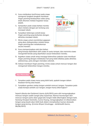 Subtema 3: Aku Merawat Tubuhku
101
4.	 Guru melakukan konfirmasi pada siswa
mengenai langkah-langkah membuat
finger painting berdasarkan video yang
telah ditonton melalui kegiatan tanya
jawab.
5.	 Sampaikan pada siswa bahwa mereka
akan melukis dengan jari tentang cara
merawat tubuh.
6.	 Tunjukkan beberapa contoh karya
finger painting yang berkaitan dengan
aktivitas merawat tubuh.
7.	 Minta siswa untuk memikirkan gagasan
yang akan diekspresikan melalui karya
finger painting dan melakukannya
secara mandiri.
8.	 Guru mempersiapkan alat dan bahan
yang kiranya diperlukan oleh siswa di suatu tempat, dan meminta siswa
mengambil benda yang diperlukan sesuai kebutuhan mereka.
9.	 Ingatkan siswa untuk tetap menjaga kebersihan pakaian saat membuat
finger painting dengan melakukan hal yang telah dibahas pada aktivitas
sebelumnya, yaitu dengan memakai celemek.
10.	Selesai membuat finger painting, minta siswa untuk mencuci tangan dan
mengamati kebersihan tangan mereka.
Ayo Mencoba
1.	 Tanyakan pada siswa mana yang lebih baik, apakah tangan dalam
keadaan kering atau basah.
2.	 Tunjukkan gambar melap tangan setelah mencuci tangan. Tanyakan pada
siswa kenapa setelah cuci tangan, tangan harus dikeringkan?
Seperti dikutip dari Dailymail, Kamis (6/6/2013) para ahli mengungkapkan
mencuci tangan sudah sangat jelas tujuannya. Namun keuntungan dari
mencuci tangan justru akan gagal jika tangan tidak dikeringkan dengan baik.
Seorang ilmuwan biomedis, Cunrui Huang, mengungkapkan ini dikarenakan
tangan yang basah akan lebih baik dalam menyebarkan kuman daripada
tangan yang kering. (Erninta Afryani Sinulingga - detikHealth Kamis,
06/06/2013)
100 Buku Siswa Kelas 1 SD/MI
Ayo Berkreasii
Perhatikan gambar di bawah ini.
Masih ingatkah cara melukis dengan jari?
Celupkan jarimu ke dalam cat.
Mari melukis dengan jari.
Gambarlah kegiatanmu merawat tubuh.
DRAFT 7 MARET 2016
 