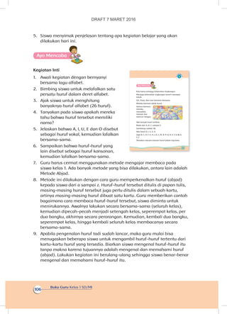 Buku Guru Kelas 1 SD/MI
106
5.	 Siswa menyimak penjelasan tentang apa kegiatan belajar yang akan
dilakukan hari ini.
Ayo Mencoba
Kegiatan Inti
1.	 Awali kegiatan dengan bernyanyi
bersama lagu alfabet.
2.	 Bimbing siswa untuk melafalkan satu
persatu huruf dalam deret alfabet.
3.	 Ajak siswa untuk menghitung
banyaknya huruf alfabet (26 huruf).
4.	 Tanyakan pada siswa apakah mereka
tahu bahwa huruf tersebut memiliki
nama?
5.	 Jelaskan bahwa A, I, U, E dan O disebut
sebagai huruf vokal, kemudian lafalkan
bersama-sama.
6.	 Sampaikan bahwa huruf-huruf yang
lain disebut sebagai huruf konsonan,
kemudian lafalkan bersama-sama.
7.	 Guru harus cermat menggunakan metode mengajar membaca pada
siswa kelas 1. Ada banyak metode yang bisa dilakukan, antara lain adalah
Metode Abjad.
8.	 Metode ini dilakukan dengan cara guru memperkenalkan huruf (abjad)
kepada siswa dari a sampai z. Huruf-huruf tersebut ditulis di papan tulis,
masing-masing huruf tersebut juga perlu ditulis dalam sebuah kartu,
artinya masing-masing huruf dibuat satu kartu. Guru memberikan contoh
bagaimana cara membaca huruf-huruf tersebut, siswa diminta untuk
menirukannya. Awalnya lakukan secara bersama-sama (seluruh kelas),
kemudian dipecah-pecah menjadi setengah kelas, seperempat kelas, per
dua bangku, akhirnya secara perorangan. Kemudian, kembali dua bangku,
seperempat kelas, hingga kembali seluruh kelas membacanya secara
bersama-sama.
9.	 Apabila pengenalan huruf tadi sudah lancar, maka guru mulai bisa
menugaskan beberapa siswa untuk mengambil huruf-huruf tertentu dari
kartu-kartu huruf yang tersedia. Biarkan siswa mengenal huruf-huruf itu
tanpa makna karena tujuannya adalah mengenal dan memahami huruf
(abjad). Lakukan kegiatan ini berulang-ulang sehingga siswa benar-benar
mengenal dan memahami huruf-huruf itu.
103Subtema 3: Aku Merawat Tubuhku
Ayo Mencoba
Kita harus menjaga kebersihan lingkungan.
Menjaga kebersihan lingkungan berarti merawat
tubuh.
Siti, Dayu, dan Lani bermain bersama.
Mereka bermain balok huruf.
Selesai bermain
mereka
merapikan
mainan dan
mencuci tangan.
Ada banyak huruf terlihat.
Mulai dari A, B, C, sampai Z.
Jumlahnya adalah 26.
Ada huruf A, I, U, E, O
Juga B, C, D, F, G, H, J, K, L, M, N, P, Q, R, S, T, V, W, X,
Y, Z
Temukan macam-macam huruf dalam tiap kata.
DRAFT 7 MARET 2016
 