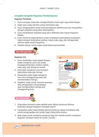 Buku Guru Kelas 1 SD/MI
112
Langkah-langkah Kegiatan Pembelajaran
Kegiatan Pembuka
1.	 Guru menyapa siswa dan mengkondisikan kelas agar siap untuk belajar
2.	 Salah satu siswa diminta untuk memimpin doa.
3.	 Guru mengingatkan siswa tentang pelajaran sebelumnya dan mengaitkan
dengan pelajaran yang akan disampaikan.
4.	 Guru menjelaskan kegiatan yang akan dilakukan dan tujuan kegiatan
belajar.
5.	 Guru meminta siswa berbaris untuk melakukan pemeriksaan kesehatan
tubuh meliputi kebersihan rambut, tubuh, kuku, gigi, dan telinga pada
seluruh siswa secara bergiliran.
6.	 Setelah selesai, minta siswa untuk berkumpul kembali.
Ayo Mengamatii
Kegiatan Inti
1.	 Guru melakukan tanya jawab dengan
siswa mengenai cara-cara siswa
menjaga kebersihan rambut, tubuh,
kuku, gigi, dan telinga di rumah.
2.	 Ulas topik mengenai cara merawat
kebersihan kuku dan telinga.
3.	 Sampaikan pada siswa mengenai
cara-cara menggunting kuku dan
membersihkan telinga.
4.	 Ingatkan siswa untuk meminta bantuan
atau pengawasan orang dewasa
saat membersihkan telinga dan
menggunting kuku.
Ayo Mencoba
1.	 Diskusikan bersama siswa apakah perlu dibuat peraturan khusus
berkaitan dengan kegiatan merawat tubuh?
2.	 Sampaikan pada siswa bahwa adanya peraturan dapat membantu kita
untuk mengingatkan diri sendiri agar hidup lebih teratur.
3.	 Ajak siswa untuk membuat peraturan bagi diri mereka sendiri mengenai
kegiatan merawat tubuh di rumah. Contoh:
108 Buku Siswa Kelas 1 SD/MI
Ayo Mengamatii
Hari yang
cerah.
Bapak guru
memeriksa
kebersihan
siswa.
Mulai rambut hingga kuku.
Rambut Udin bersih dan harum.
Kuku Siti pendek dan rapi.
Telinga Beni juga bersih.
Semua menjaga kebersihan tubuh.
Tahukah kamu cara membersihkan telinga?
Perhatikan gambar ini.
Minta bantuan ayah atau
ibu saat membersihkan
telinga.
DRAFT 7 MARET 2016
 