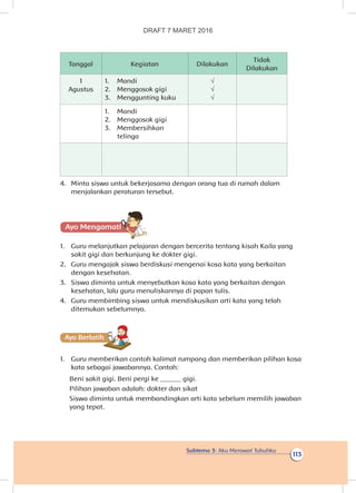 Subtema 3: Aku Merawat Tubuhku
113
Tanggal Kegiatan Dilakukan
Tidak
Dilakukan
1
Agustus
1.	 Mandi
2.	 Menggosok gigi
3.	 Menggunting kuku
√
√
√
1.	 Mandi
2.	 Menggosok gigi
3.	 Membersihkan
telinga
4.	 Minta siswa untuk bekerjasama dengan orang tua di rumah dalam
menjalankan peraturan tersebut.
Ayo Mengamatii
1.	 Guru melanjutkan pelajaran dengan bercerita tentang kisah Kaila yang
sakit gigi dan berkunjung ke dokter gigi.
2.	 Guru mengajak siswa berdiskusi mengenai kosa kata yang berkaitan
dengan kesehatan.
3.	 Siswa diminta untuk menyebutkan kosa kata yang berkaitan dengan
kesehatan, lalu guru menuliskannya di papan tulis.
4.	 Guru membimbing siswa untuk mendiskusikan arti kata yang telah
ditemukan sebelumnya.
Ayo Berlatihh
1.	 Guru memberikan contoh kalimat rumpang dan memberikan pilihan kosa
kata sebagai jawabannya. Contoh:
Beni sakit gigi. Beni pergi ke ______ gigi.
Pilihan jawaban adalah: dokter dan sikat
Siswa diminta untuk membandingkan arti kata sebelum memilih jawaban
yang tepat.
DRAFT 7 MARET 2016
 