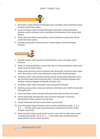 Buku Guru Kelas 1 SD/MI
114
Ayo Bermain Peran
1.	 Kemudian, siswa dengan bimbingan guru membaca teks sederhana yang
terdapat pada buku siswa.
2.	 Guru membagi siswa menjadi beberapa kelompok. Setiap kelompok
diminta untuk membuat cerita sederhana berdasarkan cerita yang telah
dibaca.
3.	 Siswa diminta untuk menampilkan cerita sederhana yang telah dibuat
sambil bermain peran.
4.	 Setelah penampilan bermain peran, siswa diajak untuk berkumpul
kembali.
Ayo Berlatihh
1.	 Sebagai bagian akhir kegiatan pembelajaran, guru mengajak siswa
bermain.
2.	 Minta 5 orang perwakilan siswa putra dan 3 orang perwakilan siswa putri
untuk maju ke depan kelas.
3.	 Siswa putra diminta untuk membuat satu kelompok, demikian pula siswa
putri. Kemudian minta tiap kelompok untuk berdiri berdampingan.
4.	 Tanyakan pada siswa lainnya berapa jumlah siswa pada kelompok putra
dan jumlah siswa pada kelompok putri. Tuliskan lambang bilangan dari
masing-masing anggota kelompok di papan tulis.
5.	 Tanyakan pada siswa kelompok mana yang lebih banyak?
6.	 Bimbing siswa untuk menyusun kalimat, kelompok putra lebih banyak dari
kelompok putri.
7.	 Guru membagi siswa menjadi beberapa kelompok berisikan 10 siswa.
8.	 Setiap kelompok memperoleh satu set kartu bilangan 1-10 untuk
ditempelkan pada masing-masing anak.
9.	 Setiap kelompok diminta untuk berdiri secara acak.
10.	Guru mengajak siswa bersama-sama untuk menghitung maju : 1, 2, 3,
4, 5, ...., 10, dan pada saat yang bersamaan siswa harus berdiri sesuai
dengan urutannya.
11.	 Minta kembali siswa untuk berdiri secara acak. Kali ini ajak siswa untuk
menghitung mundur: 10, 9, 8, 7, ..., 1, dan pada saat yang bersamaan
siswa berdiri sesuai urutan mundur.
DRAFT 7 MARET 2016
 