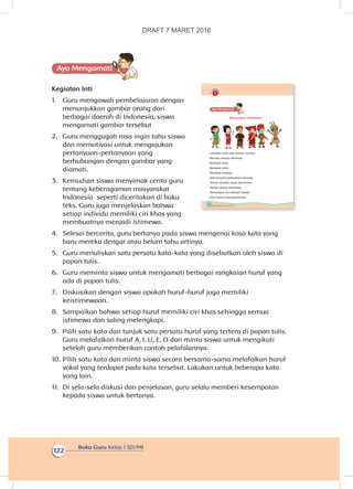 Buku Guru Kelas 1 SD/MI
122
Ayo Mengamatii
Kegiatan Inti
1.	 Guru mengawali pembelajaran dengan
menunjukkan gambar orang dari
berbagai daerah di Indonesia, siswa
mengamati gambar tersebut
2.	 Guru menggugah rasa ingin tahu siswa
dan memotivasi untuk mengajukan
pertanyaan-pertanyaan yang
berhubungan dengan gambar yang
diamati.
3.	 Kemudian siswa menyimak cerita guru
tentang keberagaman masyarakat
Indonesia seperti diceritakan di buku
teks. Guru juga menjelaskan bahwa
setiap individu memiliki ciri khas yang
membuatnya menjadi istimewa.
4.	 Selesai bercerita, guru bertanya pada siswa mengenai kosa kata yang
baru mereka dengar atau belum tahu artinya.
5.	 Guru menuliskan satu persatu kata-kata yang disebutkan oleh siswa di
papan tulis.
6.	 Guru meminta siswa untuk mengamati berbagai rangkaian huruf yang
ada di papan tulis.
7.	 Diskusikan dengan siswa apakah huruf-huruf juga memiliki
keistimewaan.
8.	 Sampaikan bahwa setiap huruf memiliki ciri khas sehingga semua
istimewa dan saling melengkapi.
9.	 Pilih satu kata dan tunjuk satu persatu huruf yang tertera di papan tulis.
Guru melafalkan huruf A, I, U, E, O dan minta siswa untuk mengikuti
setelah guru memberikan contoh pelafalannya.
10.	Pilih satu kata dan minta siswa secara bersama-sama melafalkan huruf
vokal yang terdapat pada kata tersebut. Lakukan untuk beberapa kata
yang lain.
11.	 Di sela-sela diskusi dan penjelasan, guru selalu memberi kesempatan
kepada siswa untuk bertanya.
116 Buku Siswa Kelas 1 SD/MI
Ayo Mengamatii
Mensyukuri Perbedaan
Lihatlah Udin dan teman-teman.
Mereka semua berbeda.
Berbeda fisik.
Berbeda sifat.
Berbeda budaya.
Ada banyak perbedaan lainnya,
Tetapi mereka tetap berteman.
Setiap orang istimewa.
Perbedaan itu rahmat Tuhan.
Kita harus mensyukurinya.
DRAFT 7 MARET 2016
 