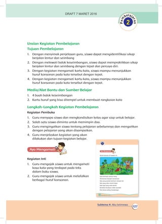 Subtema 4: Aku Istimewa
127
Uraian Kegiatan Pembelajaran
Tujuan Pembelajaran
1.	 Dengan menyimak penjelasan guru, siswa dapat mengidentifikasi sikap
berjalan lentur dan seimbang
2.	 Dengan melewati balok keseimbangan, siswa dapat mempraktikkan sikap
berjalan lentur dan seimbang dengan tepat dan percaya diri.
3.	 Dengan kegiatan mengamati kartu kata, siswa mampu menunjukkan
huruf konsonan pada kata tersebut dengan tepat.
4.	 Dengan kegiatan mengamati kartu kata, siswa mampu menunjukkan
huruf konsonan pada kata tersebut dengan tepat.
Media/Alat Bantu dan Sumber Belajar
1.	 4 buah balok keseimbangan
2.	 Kartu huruf yang bisa ditempel untuk membuat rangkaian kata
Langkah-Langkah Kegiatan Pembelajaran
Kegiatan Pembuka
1.	 Guru menyapa siswa dan mengkondisikan kelas agar siap untuk belajar.
2.	 Salah satu siswa diminta untuk memimpin doa.
3.	 Guru mengingatkan siswa tentang pelajaran sebelumnya dan mengaitkan
dengan pelajaran yang akan disampaikan.
4.	 Guru menjelaskan kegiatan yang akan
dilakukan dan tujuan kegiatan belajar.
Ayo Mengamatii
Kegiatan Inti
1.	 Guru mengajak siswa untuk mengamati
kosa kata yang terdapat pada teks
dalam buku siswa.
2.	 Guru mengajak siswa untuk melafalkan
berbagai huruf konsonan.
122 Buku Siswa Kelas 1 SD/MI
Ayo Mengamatii
Amati bacaan di bawah ini.
Saat bermain semua riang
Permainan banyak macamnya
Ada yang pandai bermain lompat tali
Ada yang suka meniti balok
Ada juga yang suka berlari
Berbeda kesukaan tidak masalah
Kita harus saling menghargai
DRAFT 7 MARET 2016
 