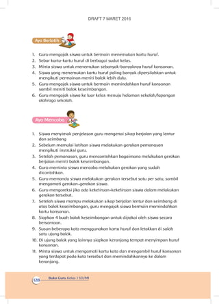 Buku Guru Kelas 1 SD/MI
128
Ayo Berlatihh
1.	 Guru mengajak siswa untuk bermain menemukan kartu huruf.
2.	 Sebar kartu-kartu huruf di berbagai sudut kelas.
3.	 Minta siswa untuk menemukan sebanyak-banyaknya huruf konsonan.
4.	 Siswa yang menemukan kartu huruf paling banyak dipersilahkan untuk
mengikuti permainan meniti balok lebih dulu.
5.	 Guru mengajak siswa untuk bermain memindahkan huruf konsonan
sambil meniti balok keseimbangan.
6.	 Guru mengajak siswa ke luar kelas menuju halaman sekolah/lapangan
olahraga sekolah.
Ayo Mencoba
1.	 Siswa menyimak penjelasan guru mengenai sikap berjalan yang lentur
dan seimbang
2.	 Sebelum memulai latihan siswa melakukan gerakan pemanasan
mengikuti instruksi guru.
3.	 Setelah pemanasan, guru mencontohkan bagaimana melakukan gerakan
berjalan meniti balok keseimbangan.
4.	 Guru meminta siswa mencoba melakukan gerakan yang sudah
dicontohkan.
5.	 Guru memandu siswa melakukan gerakan tersebut satu per satu, sambil
mengamati gerakan-gerakan siswa.
6.	 Guru mengoreksi jika ada kekeliruan-kekeliruan siswa dalam melakukan
gerakan tersebut.
7.	 Setelah siswa mampu melakukan sikap berjalan lentur dan seimbang di
atas balok keseimbangan, guru mengajak siswa bermain memindahkan
kartu konsonan.
8.	 Siapkan 4 buah balok keseimbangan untuk dipakai oleh siswa secara
bersamaan.
9.	 Susun beberapa kata menggunakan kartu huruf dan letakkan di salah
satu ujung balok.
10.	Di ujung balok yang lainnya siapkan keranjang tempat menyimpan huruf
konsonan.
11.	 Minta siswa untuk mengamati kartu kata dan mengambil huruf konsonan
yang terdapat pada kata tersebut dan memindahkannya ke dalam
keranjang.
DRAFT 7 MARET 2016
 