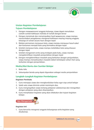 Subtema 4: Aku Istimewa
131
Uraian Kegiatan Pembelajaran
Tujuan Pembelajaran
1.	 Dengan mewawancarai anggota keluarga, siswa dapat menuliskan
contoh-contoh kekhasan individu di rumah dengan benar
2.	 Dengan menyimak dan menyimpulkan hasil wawancara, siswa mampu
menceritakan pengalaman mengenal kekhasan masing-masing anggota
keluarga di rumah secara lisan dengan tepat
3.	 Melalui permainan menyusun kata, siswa mampu menyusun huruf vokal
dan konsonan menjadi kata yang bermakna dengan tepat
4.	 Setelah menyusun kata, siswa mampu melafalkan kata yang disusun
dengan tepat
5.	 Setelah mengamati cerita yang terdapat pada buku, siswa mampu
mengidentifikasi masalah penjumlahan dengan tepat
6.	 Dengan mengIdentifikasi masalah yang berkaitan dengan penjumlahan,
siswa mampu menyelesaikan masalah dalam kehidupan sehari-hari yang
berkaitan dengan penjumlahan.
Media/Alat Bantu dan Sumber Belajar
1.	 Buku teks
2.	 Sekumpulan benda yang dapat digunakan sebagai media penjumlahan
Langkah-Langkah Kegiatan Pembelajaran
Kegiatan Pembuka
1.	 Guru menyapa siswa dan mengkondisikan kelas agar siap untuk belajar
2.	 Salah satu siswa diminta untuk memimpin doa.
3.	 Guru mengingatkan siswa tentang pelajaran sebelumnya dan mengaitkan
dengan pelajaran yang akan disampaikan.
4.	 Guru menjelaskan kegiatan yang akan dilakukan dan tujuan kegiatan
belajar.
Ayo Mengamatii
Kegiatan Inti
1.	 Guru bercerita mengenai anggota keluarganya serta kegiatan yang
disukainya.
DRAFT 7 MARET 2016
 