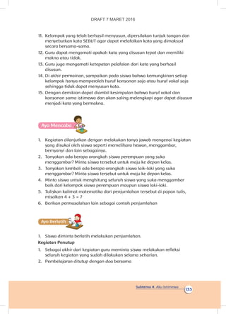 Subtema 4: Aku Istimewa
133
11.	 Kelompok yang telah berhasil menyusun, dipersilakan tunjuk tangan dan
menyebutkan kata SEBUT agar dapat melafalkan kata yang dimaksud
secara bersama-sama.
12.	Guru dapat mengamati apakah kata yang disusun tepat dan memiliki
makna atau tidak.
13.	Guru juga mengamati ketepatan pelafalan dari kata yang berhasil
disusun.
14.	Di akhir permainan, sampaikan pada siswa bahwa kemungkinan setiap
kelompok hanya memperoleh huruf konsonan saja atau huruf vokal saja
sehingga tidak dapat menyusun kata.
15.	Dengan demikian dapat diambil kesimpulan bahwa huruf vokal dan
konsonan sama istimewa dan akan saling melengkapi agar dapat disusun
menjadi kata yang bermakna.
Ayo Mencoba
1.	 Kegiatan dilanjutkan dengan melakukan tanya jawab mengenai kegiatan
yang disukai oleh siswa seperti memelihara hewan, menggambar,
bernyanyi dan lain sebagainya.
2.	 Tanyakan ada berapa orangkah siswa perempuan yang suka
menggambar? Minta siswa tersebut untuk maju ke depan kelas.
3.	 Tanyakan kembali ada berapa orangkah siswa laik-laki yang suka
menggambar? Minta siswa tersebut untuk maju ke depan kelas.
4.	 Minta siswa untuk menghitung seluruh siswa yang suka menggambar
baik dari kelompok siswa perempuan maupun siswa laki-laki.
5.	 Tuliskan kalimat matematika dari penjumlahan tersebut di papan tulis,
misalkan 4 + 3 = 7
6.	 Berikan permasalahan lain sebagai contoh penjumlahan
Ayo Berlatihh
1.	 Siswa diminta berlatih melakukan penjumlahan.
Kegiatan Penutup
1.	 Sebagai akhir dari kegiatan guru meminta siswa melakukan refleksi
seluruh kegiatan yang sudah dilakukan selama seharian.
2.	 Pembelajaran ditutup dengan doa bersama
DRAFT 7 MARET 2016
 