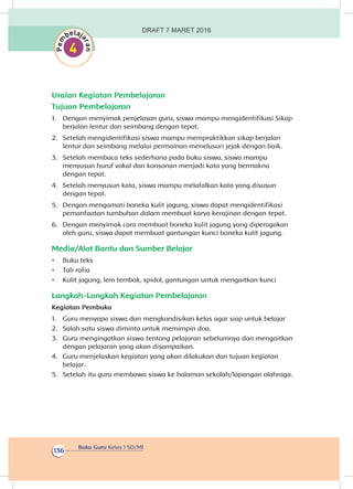 Buku Guru Kelas 1 SD/MI
136
Uraian Kegiatan Pembelajaran
Tujuan Pembelajaran
1.	 Dengan menyimak penjelasan guru, siswa mampu mengidentifikasi Sikap
berjalan lentur dan seimbang dengan tepat.
2.	 Setelah mengidentifikasi siswa mampu mempraktikkan sikap berjalan
lentur dan seimbang melalui permainan menelusuri jejak dengan baik.
3.	 Setelah membaca teks sederhana pada buku siswa, siswa mampu
menyusun huruf vokal dan konsonan menjadi kata yang bermakna
dengan tepat.
4.	 Setelah menyusun kata, siswa mampu melafalkan kata yang disusun
dengan tepat.
5.	 Dengan mengamati boneka kulit jagung, siswa dapat mengidentifikasi
pemanfaatan tumbuhan dalam membuat karya kerajinan dengan tepat.
6.	 Dengan menyimak cara membuat boneka kulit jagung yang diperagakan
oleh guru, siswa dapat membuat gantungan kunci boneka kulit jagung.
Media/Alat Bantu dan Sumber Belajar
•	 Buku teks
•	 Tali rafia
•	 Kulit jagung, lem tembak, spidol, gantungan untuk mengaitkan kunci
Langkah-Langkah Kegiatan Pembelajaran
Kegiatan Pembuka
1.	 Guru menyapa siswa dan mengkondisikan kelas agar siap untuk belajar
2.	 Salah satu siswa diminta untuk memimpin doa.
3.	 Guru mengingatkan siswa tentang pelajaran sebelumnya dan mengaitkan
dengan pelajaran yang akan disampaikan.
4.	 Guru menjelaskan kegiatan yang akan dilakukan dan tujuan kegiatan
belajar.
5.	 Setelah itu guru membawa siswa ke halaman sekolah/lapangan olahraga.
DRAFT 7 MARET 2016
 