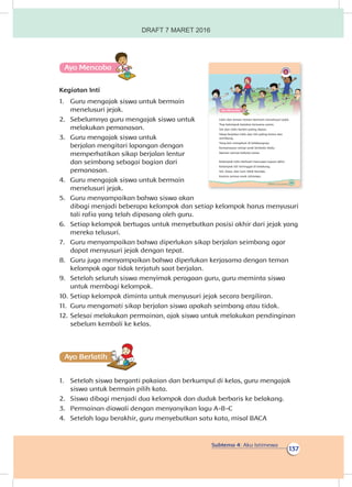 Subtema 4: Aku Istimewa
137
Ayo Mencoba
Kegiatan Inti
1.	 Guru mengajak siswa untuk bermain
menelusuri jejak.
2.	 Sebelumnya guru mengajak siswa untuk
melakukan pemanasan.
3.	 Guru mengajak siswa untuk
berjalan mengitari lapangan dengan
memperhatikan sikap berjalan lentur
dan seimbang sebagai bagian dari
pemanasan.
4.	 Guru mengajak siswa untuk bermain
menelusuri jejak.
5.	 Guru menyampaikan bahwa siswa akan
dibagi menjadi beberapa kelompok dan setiap kelompok harus menyusuri
tali rafia yang telah dipasang oleh guru.
6.	 Setiap kelompok bertugas untuk menyebutkan posisi akhir dari jejak yang
mereka telusuri.
7.	 Guru menyampaikan bahwa diperlukan sikap berjalan seimbang agar
dapat menyusuri jejak dengan tepat.
8.	 Guru juga menyampaikan bahwa diperlukan kerjasama dengan teman
kelompok agar tidak terjatuh saat berjalan.
9.	 Setelah seluruh siswa menyimak peragaan guru, guru meminta siswa
untuk membagi kelompok.
10.	Setiap kelompok diminta untuk menyusuri jejak secara bergiliran.
11.	 Guru mengamati sikap berjalan siswa apakah seimbang atau tidak.
12.	Selesai melakukan permainan, ajak siswa untuk melakukan pendinginan
sebelum kembali ke kelas.
Ayo Berlatihh
1.	 Setelah siswa berganti pakaian dan berkumpul di kelas, guru mengajak
siswa untuk bermain pilih kata.
2.	 Siswa dibagi menjadi dua kelompok dan duduk berbaris ke belakang.
3.	 Permainan diawali dengan menyanyikan lagu A-B-C
4.	 Setelah lagu berakhir, guru menyebutkan satu kata, misal BACA
131Subtema 4: Aku Istimewa
Ayo Mencoba
Udin dan teman-teman bermain menelusuri jejak.
Tiap kelompok berjalan bersama-sama.
Siti dan Udin berdiri paling depan.
Sikap berjalan Udin dan Siti paling lentur dan
seimbang.
Yang lain mengikuti di belakangnya.
Kemampuan setiap anak berbeda-beda.
Namun semua bekerja sama.
Kelompok Udin berhasil mencapai tujuan akhir.
Kelompok Siti tertinggal di belakang.
Siti, Dayu, dan Lani tidak kecewa.
Karena semua anak istimewa.
DRAFT 7 MARET 2016
 