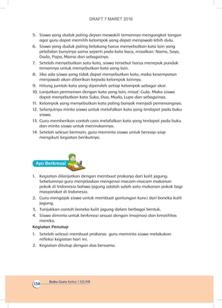 Buku Guru Kelas 1 SD/MI
138
5.	 Siswa yang duduk paling depan mewakili temannya mengangkat tangan
agar guru dapat memilih kelompok yang dapat menjawab lebih dulu.
6.	 Siswa yang duduk paling belakang harus menyebutkan kata lain yang
pelafalan bunyinya sama seperti pada kata baca, misalkan: Nama, Saya,
Dada, Papa, Mama dan sebagainya.
7.	 Setelah menyebutkan satu kata, siswa tersebut harus menepuk pundak
temannya untuk menyebutkan kata yang lain.
8.	 Jika ada siswa yang tidak dapat menyebutkan kata, maka kesempatan
menjawab akan diberikan kepada kelompok lainnya.
9.	 Hitung jumlah kata yang diperoleh setiap kelompok sebagai skor.
10.	Lanjutkan permainan dengan kata yang lain, misal: Gula. Maka siswa
dapat menyebutkan kata Suka, Dua, Muda, Lupa dan sebagainya.
11.	 Kelompok yang menyebutkan kata paling banyak menjadi pemenangnya.
12.	Selanjutnya minta siswa untuk melafalkan kata yang terdapat pada buku
siswa.
13.	Guru memberikan contoh cara melafalkan kata yang terdapat pada buku
dan minta siswa untuk menirukannya.
14.	Setelah selesai bermain, guru meminta siswa untuk bersiap-siap
mengikuti kegiatan berikutnya.
Ayo Berkreasii
1.	 Kegiatan dilanjutkan dengan membuat prakarya dari kulit jagung.
Sebelumnya guru menjelaskan mengenai macam-macam makanan
pokok di Indonesia bahwa jagung adalah salah satu makanan pokok bagi
masyarakat di Indonesia.
2.	 Guru mengajak siswa untuk membuat gantungan kunci dari boneka kulit
jagung.
3.	 Tunjukkan contoh boneka kulit jagung dalam berbagai bentuk.
4.	 Siswa diminta untuk berkreasi sesuai dengan imajinasi dan kreatifitas
mereka.
Kegiatan Penutup
1.	 Setelah selesai membuat prakarya guru meminta siswa melakukan
refleksi kegiatan hari ini.
2.	 Kegiatan ditutup dengan doa bersama.
DRAFT 7 MARET 2016
 