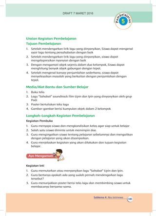 Subtema 4: Aku Istimewa
141
Uraian Kegiatan Pembelajaran
Tujuan Pembelajaran
1.	 Setelah mendengarkan lirik lagu yang dinyanyikan, Siswa dapat mengenal
syair lagu tentang persahabatan dengan baik
2.	 Setelah mendengarkan lirik lagu yang dinyanyikan, siswa dapat
mengekspresikan nyanyian dengan baik
3.	 Dengan mengamati objek sejenis dalam dua kelompok, Siswa dapat
menghitung banyak objek gabungan dengan tepat.
4.	 Setelah mengenal konsep penjumlahan sederhana, siswa dapat
menyelesaikan masalah yang berkaitan dengan penjumlahan dengan
tepat.
Media/Alat Bantu dan Sumber Belajar
1.	 Buku teks
2.	 Lagu “Sahabat” soundtrack film Upin dan Ipin yang dinyanyikan oleh grup
Padi
3.	 Poster bertuliskan teks lagu
4.	 Gambar-gambar berisi kumpulan objek dalam 2 kelompok
Langkah-Langkah Kegiatan Pembelajaran
Kegiatan Pembuka
1.	 Guru menyapa siswa dan mengkondisikan kelas agar siap untuk belajar
2.	 Salah satu siswa diminta untuk memimpin doa.
3.	 Guru mengingatkan siswa tentang pelajaran sebelumnya dan mengaitkan
dengan pelajaran yang akan disampaikan.
4.	 Guru menjelaskan kegiatan yang akan dilakukan dan tujuan kegiatan
belajar.
Ayo Mengamatii
Kegiatan Inti
1.	 Guru memutarkan atau menyanyikan lagu “Sahabat” Upin dan Ipin.
2.	 Guru bertanya apakah ada yang sudah pernah mendengarkan lagu
tersebut?
3.	 Guru menunjukkan poster berisi teks lagu dan membimbing siswa untuk
membacanya bersama-sama.
DRAFT 7 MARET 2016
 