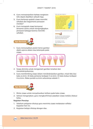 Buku Guru Kelas 1 SD/MI
142
4.	 Guru menyampaikan bahwa rangkaian
teks dapat dijadikan sebuah lagu.
5.	 Guru bertanya apakah siswa memiliki
sahabat dan bagaimana perasaan
mereka?
6.	 Guru mengajak siswa bernyanyi
bersama-sama untuk mengungkapkan
perasaan bahagia karena memiliki
sahabat.
Ayo Berlatihh
1.	 Guru menunjukkan poster berisi gambar
objek sejenis dalam dua kelompok pada
siswa.
2.	 Siswa diminta untuk mengamati gambar tersebut dan
mendeskripsikannya.
3.	 Guru membimbing siswa dalam mendeskripsikan gambar, misal Ada dua
boks es krim. Di boks pertama terdapat 3 es krim. Di boks kedua terdapat
4 es krim. Maka jumlah es krim seluruhnya adalah 7.
Ayo Berlatihh
1.	 Minta siswa untuk menyelesaikan latihan pada buku siswa.
2.	 Selesai mengerjakan, guru mengkonfirmasi jawaban siswa melalui diskusi
kelas.
Kegiatan Penutup
1.	 Sebelum pelajaran ditutup guru meminta siswa melakukan refleksi
kegiatan hari ini.
2.	 Kegiatan belajar ditutup dengan doa.
136 Buku Siswa Kelas 1 SD/MI
Amati syair lagu di bawah ini
Sahabat Untuk Selamanya
Dua tiga kapal berlayar di samudera
Ayo sahabatku kita bergembira
Bermain bernyanyi bersama
Menikmati indahnya dunia
Sahabat...untuk selamanya
Bersama untuk selamanya
Kau dan aku sahabat
Untuk selamanya
Selama-lamanya....setia
Nyanyikan syair lagu tersebut bersama gurumu.
Ayo Berlatihh
Siti, Dayu, dan Lani memiliki perbedaan.
Mereka juga mempunyai persamaan.
Mereka senang makan bersama.
Siti membawa 3 es krim.
Dayu membawa 4 es krim.
DRAFT 7 MARET 2016
 