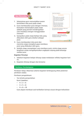 Subtema 4: Aku Istimewa
147
Ayo Mencoba
1.	 Selanjutnya guru menunjukkan poster
bertuliskan teks puisi pada siswa.
2.	 Guru membacakan puisi dengan intonasi,
kemudian menanyakan pada siswa
adakah yang pernah mendengarkan
cara membaca dengan menggunakan
intonasi?
3.	 Sampaikan pada siswa bahwa teks yang
dibacakan oleh guru disebut sebagai
puisi.
4.	 Guru membacakan teks puisi dan
meminta siswa mengikuti gaya membaca
puisi yang dilakukan oleh guru.
5.	 Setelah siswa mempelajari cara membaca puisi, minta siswa secara
bergiliran untuk mengekspresikan ungkapan sayang pada keluarga
melalui puisi
Kegiatan Penutup
1.	 Sebelum kegiatan belajar ditutup siswa melakukan refleksi kegiatan hari
ini.
2.	 Kegiatan ditutup dengan doa bersama
Penilaian Pembelajaran
Penilaian Sikap: Observasi selama kegiatan berlangsung (lihat pedoman
penilaian siswa).
Penilaian pengetahuan:
-	 Tes tertulis penjumlahan
Kunci jawaban:
•	 4 + 2 = 6
•	 3 + 5 = 8
•	 4 + 6 = 10
Guru dapat membuat soal tambahan lainnya sesuai dengan kebutuhan
145Subtema 4: Aku Istimewa
Amati teks di bawah ini
Aku Sayang Ibu
Ibu...
Kala ku gembira, kau memelukku
Kala ku sedih, kau menghiburku
Kala ku sendiri, kau menemaniku
Kala ku sakit, kau merawatku
Ibu...
Betapa besar kasih sayangmu
Betapa luas samudera hatimu
Ku hanya ingin engkau tahu
Sungguh aku sayang padamu
Rasa sayang dapat diungkapkan melalui puisi.
Baca puisi di atas dengan baik.
Kerja Sama dengan Orang Tua
Orangtua dan siswa berdiskusi mengenai
kemampuan membaca puisi. Membaca puisi
merupakan keistimewaan.
DRAFT 7 MARET 2016
 