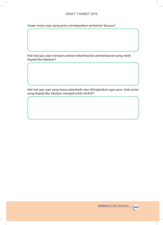 Subtema 4: Aku Istimewa
149
Siswa mana saja yang perlu mendapatkan perhatian khusus?
Hal-hal apa saja menjadi catatan keberhasilan pembelajaran yang telah
Bapak/Ibu lakukan?
Hal-hal apa saja yang harus diperbaiki dan ditingkatkan agar pem bela jaran
yang Bapak/Ibu lakukan menjadi lebih efektif?
DRAFT 7 MARET 2016
 