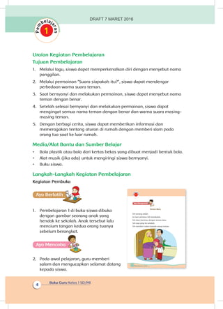 Buku Guru Kelas 1 SD/MI
4
Uraian Kegiatan Pembelajaran
Tujuan Pembelajaran
1.	 Melalui lagu, siswa dapat memperkenalkan diri dengan menyebut nama
panggilan.
2.	 Melalui permainan “Suara siapakah itu?”, siswa dapat mendengar
perbedaan warna suara teman.
3.	 Saat bernyanyi dan melakukan permainan, siswa dapat menyebut nama
teman dengan benar.
4.	 Setelah selesai bernyanyi dan melakukan permainan, siswa dapat
mengingat semua nama teman dengan benar dan warna suara masing-
masing teman.
5.	 Dengan berbagi cerita, siswa dapat memberikan informasi dan
memeragakan tentang aturan di rumah dengan memberi slam pada
orang tua saat ke luar rumah.
Media/Alat Bantu dan Sumber Belajar
•	 Bola plastik atau bola dari kertas bekas yang dibuat menjadi bentuk bola.
•	 Alat musik (jika ada) untuk mengiringi siswa bernyanyi.
•	 Buku siswa.
Langkah-Langkah Kegiatan Pembelajaran
Kegiatan Pembuka
Ayo Berlatihh
1.	 Pembelajaran 1 di buku siswa dibuka
dengan gambar seorang anak yang
hendak ke sekolah. Anak tersebut lalu
mencium tangan kedua orang tuanya
sebelum berangkat.
Ayo Mencoba
2.	 Pada awal pelajaran, guru memberi
salam dan mengucapkan selamat datang
kepada siswa.
2 Buku Siswa Kelas 1 SD/MI
Ayo Mengamatii
Teman Baru
Siti senang sekali.
Ini hari pertama Siti bersekolah.
Siti akan bertemu dengan teman baru.
Siti siap pergi ke sekolah.
Siti memberi salam kepada orang tuanya.
DRAFT 7 MARET 2016
 