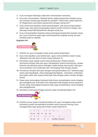 Subtema 1: Aku dan Teman Baru
5
3.	 Guru menyapa beberapa siswa dan menanyakan namanya.
4.	 Guru lalu menanyakan, “Apakah kalian sudah berpamitan kepada orang
tua masing-masing saat hendak ke sekolah?” (lihat buku siswa halaman
2) “Bagaimana cara kalian berpamitan dengan orang tua?”
5.	 Guru menerima jawaban siswa yang beragam. Ada yang mengucapkan
salam saja, ada yang mengucapkan salam sambil mencium tangan, dan
ada juga yang tidak berpamitan dengan orang tua.
6.	 Guru menyampaikan kepada siswa pentingnya berpamitan kepada orang
tua. Guru meminta siswa agar esok berpamitan kepada orang tua saat
hendak pergi ke sekolah.
Kegiatan Inti
Ayo Mencoba
7.	 Setelah itu, guru mengajak siswa untuk saling berkenalan.
8.	 Guru menunjukkan cara berkenalan. (guru mencontohkan seperti yang
dilakukan Edo dan Beni di buku siswa halaman 3)
9.	 Kemudian siswa diajak untuk saling berkenalan melalui sebuah
permainan lempar bola dan guru menjelaskan aturan bermainnya. (siswa
diminta membentuk posisi melingkar, boleh duduk atau berdiri, lalu guru
mencontohkan cara melempar dan menangkap bola dengan tepat).
10.	Permainan dimulai dari guru dengan memperkenalkan diri, “Selamat pagi,
nama saya Ibu/Bapak...biasa dipanggil Ibu/Bapak... kemudian, melempar
bola pada salah satu siswa (melempar bola dengan pelan, hindari dengan
keras)
11.	 Siswa yang menangkap lemparan bola harus menyebutkan nama lengkap
dan panggilannya. Kemudian dia melempar bola kepada teman yang lain.
Teman yang menangkap lemparan bola, juga menyebutkan nama lengkap
dan panggilannya.
12.	Demikian seterusnya hingga seluruh siswa memperkenalkan diri.
Ayo Bernyanyiyi
13.	Setelah semua siswa memperkenalkan diri, guru mengajak siswa untuk
bernyanyi sambil menyebutkan kembali nama masing-masing. Guru
menggunakan lagu yang ada di buku siswa halaman 6.
1 2 l 3 .	 l 3 4 l 5 .	 l
Sia pa kah	 na ma mu
5 4 l 3 .	 l 3 3 l 1 .	 ll
Na ma ku Si ti (sebutkan namamu)
DRAFT 7 MARET 2016
 