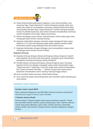 Buku Guru Kelas 1 SD/MI
6
Ayo Bermain Peran
14.	Siswa tetap berada pada posisi lingkaran. Guru mencontohkan cara
menyanyi lagu “Siapa Namamu?” sambil menepuk pundak salah satu
siswa, lalu siswa itu menyebutkan namanya. Siswa tersebut kemudian
menyanyikan kembali lagu “Siapa Namamu?” sambil menepuk pundak
teman di sebelah kanannya, lalu teman tersebut menyebutkan namanya
sambil mengikuti irama lagu. Begitu seterusnya.
15.	Selain menigngat nama teman, saat bernyanyi, minta siswa juga untuk
mengingat suara teman masing-masing.
16.	Kegiatan dilanjutkan dengan meminta siswa mengamati buku siswa
halaman 3–6. Guru lalu bertanya pada siswa, apakah mereka sudah
berkenalan seperti yang dilakukan Edo dan teman-teman.
17.	 Kegiatan berkenalan dengan berbagai cara memudahkan siswa untuk
mengingat nama teman-teman di kelas.
Kegiatan Penutup
18.	Kegiatan ditutup dengan diskusi pentingnya saling mengenal. Seperti
kata pepatah, tak kenal maka tak sayang. Upayakan guru memberikan
penguatan tentang pentingnya saling mengenal.
19.	Setelah diskusi tentang pentingnya saling mengenal, guru menutup
kegiatan di hari itu dengan mengajak siswa untuk menyanyikan lagu
“Siapa namamu?” sekali lagi. Guru dan siswa sama-sama menyanyikan
bait “Siapa namamu? Namaku…” setelah itu guru dan siswa secara
bergiliran menyebutkan nama masing-masing hingga selesai.
20.	Guru memberi salam penutup. Siswa boleh pulang.
21.	Guru meminta siswa untuk berpamitan dan memberi salam kepada guru
saat pulang.
Tambahan materi untuk Guru
Sumber materi untuk SBDP
http://jawavive.blogspot.co.id/2015/08/7-elemen-elemen-musik.html
(diunduh pada tanggal 23 Februari, pukul 11.08 WIB)
7 Elemen-elemen Musik
Elemen berarti “bagian-bagian dasar yang mendasari sesuatu”. Musik
pun memiliki elemen-elemen yang menyusunnya. Ada 7 elemen-elemen
musik yang perlu diketahui, yaitu ritme, melodi, harmoni, dinamika,
tempo, timbre, dan bentuk. Ketujuh elemen tersebut dijelaskan sebagai
berikut:
DRAFT 7 MARET 2016
 