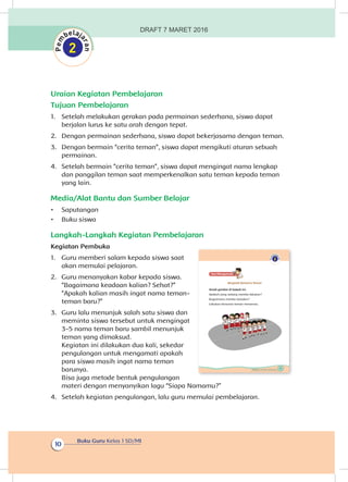 Buku Guru Kelas 1 SD/MI
10
Uraian Kegiatan Pembelajaran
Tujuan Pembelajaran
1.	 Setelah melakukan gerakan pada permainan sederhana, siswa dapat
berjalan lurus ke satu arah dengan tepat.
2.	 Dengan permainan sederhana, siswa dapat bekerjasama dengan teman.
3.	 Dengan bermain “cerita teman”, siswa dapat mengikuti aturan sebuah
permainan.
4.	 Setelah bermain “cerita teman”, siswa dapat mengingat nama lengkap
dan panggilan teman saat memperkenalkan satu teman kepada teman
yang lain.
Media/Alat Bantu dan Sumber Belajar
•	 Saputangan
•	 Buku siswa
Langkah-Langkah Kegiatan Pembelajaran
Kegiatan Pembuka
1.	 Guru memberi salam kepada siswa saat
akan memulai pelajaran.
2.	 Guru menanyakan kabar kepada siswa.
“Bagaimana keadaan kalian? Sehat?”
“Apakah kalian masih ingat nama teman-
teman baru?”
3.	 Guru lalu menunjuk salah satu siswa dan
meminta siswa tersebut untuk mengingat
3-5 nama teman baru sambil menunjuk
teman yang dimaksud.
Kegiatan ini dilakukan dua kali, sekedar
pengulangan untuk mengamati apakah
para siswa masih ingat nama teman
barunya.
Bisa juga metode bentuk pengulangan
materi dengan menyanyikan lagu “Siapa Namamu?”
4.	 Setelah kegiatan pengulangan, lalu guru memulai pembelajaran.
9Subtema 1: Aku dan Teman Baru
Ayo Mengamatii
Bergerak Bersama Teman
Amati gambar di bawah ini.
Apakah yang sedang mereka lakukan?
Bagaimana mereka berjalan?
Lakukan bersama teman-temanmu.
DRAFT 7 MARET 2016
 