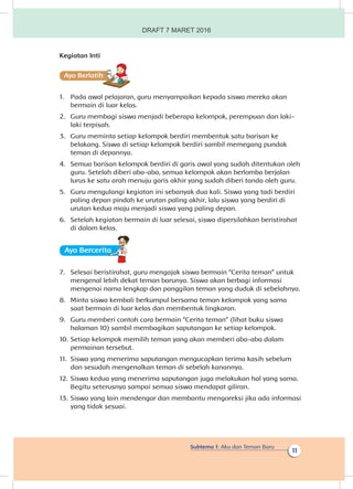 Subtema 1: Aku dan Teman Baru
11
Kegiatan Inti
Ayo Berlatihh
1.	 Pada awal pelajaran, guru menyampaikan kepada siswa mereka akan
bermain di luar kelas.
2.	 Guru membagi siswa menjadi beberapa kelompok, perempuan dan laki-
laki terpisah.
3.	 Guru meminta setiap kelompok berdiri membentuk satu barisan ke
belakang. Siswa di setiap kelompok berdiri sambil memegang pundak
teman di depannya.
4.	 Semua barisan kelompok berdiri di garis awal yang sudah ditentukan oleh
guru. Setelah diberi aba-aba, semua kelompok akan berlomba berjalan
lurus ke satu arah menuju garis akhir yang sudah diberi tanda oleh guru.
5.	 Guru mengulangi kegiatan ini sebanyak dua kali. Siswa yang tadi berdiri
paling depan pindah ke urutan paling akhir, lalu siswa yang berdiri di
urutan kedua maju menjadi siswa yang paling depan.
6.	 Setelah kegiatan bermain di luar selesai, siswa dipersilahkan beristirahat
di dalam kelas.
Ayo Berceritaa
7.	 Selesai beristirahat, guru mengajak siswa bermain “Cerita teman” untuk
mengenal lebih dekat teman barunya. Siswa akan berbagi informasi
mengenai nama lengkap dan panggilan teman yang duduk di sebelahnya.
8.	 Minta siswa kembali berkumpul bersama teman kelompok yang sama
saat bermain di luar kelas dan membentuk lingkaran.
9.	 Guru memberi contoh cara bermain “Cerita teman” (lihat buku siswa
halaman 10) sambil membagikan saputangan ke setiap kelompok.
10.	Setiap kelompok memilih teman yang akan memberi aba-aba dalam
permainan tersebut.
11.	 Siswa yang menerima saputangan mengucapkan terima kasih sebelum
dan sesudah mengenalkan teman di sebelah kanannya.
12.	Siswa kedua yang menerima saputangan juga melakukan hal yang sama.
Begitu seterusnya sampai semua siswa mendapat giliran.
13.	Siswa yang lain mendengar dan membantu mengoreksi jika ada informasi
yang tidak sesuai.
DRAFT 7 MARET 2016
 
