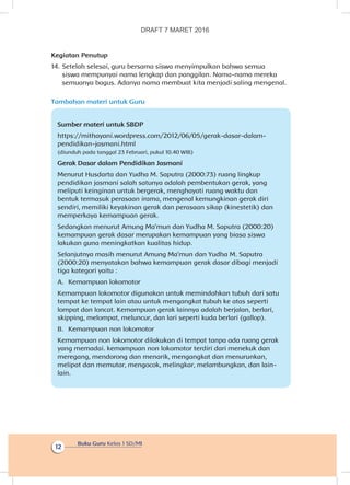 Buku Guru Kelas 1 SD/MI
12
Kegiatan Penutup
14.	Setelah selesai, guru bersama siswa menyimpulkan bahwa semua
siswa mempunyai nama lengkap dan panggilan. Nama-nama mereka
semuanya bagus. Adanya nama membuat kita menjadi saling mengenal.
Tambahan materi untuk Guru
Sumber materi untuk SBDP
https://mithayani.wordpress.com/2012/06/05/gerak-dasar-dalam-
pendidikan-jasmani.html
(diunduh pada tanggal 23 Februari, pukul 10.40 WIB)
Gerak Dasar dalam Pendidikan Jasmani
Menurut Husdarta dan Yudha M. Saputra (2000:73) ruang lingkup
pendidikan jasmani salah satunya adalah pembentukan gerak, yang
meliputi keinginan untuk bergerak, menghayati ruang waktu dan
bentuk termasuk perasaan irama, mengenal kemungkinan gerak diri
sendiri, memiliki keyakinan gerak dan perasaan sikap (kinestetik) dan
memperkaya kemampuan gerak.
Sedangkan menurut Amung Ma’mun dan Yudha M. Saputra (2000:20)
kemampuan gerak dasar merupakan kemampuan yang biasa siswa
lakukan guna meningkatkan kualitas hidup.
Selanjutnya masih menurut Amung Ma’mun dan Yudha M. Saputra
(2000:20) menyatakan bahwa kemampuan gerak dasar dibagi menjadi
tiga kategori yaitu :
A.	 Kemampuan lokomotor
Kemampuan lokomotor digunakan untuk memindahkan tubuh dari satu
tempat ke tempat lain atau untuk mengangkat tubuh ke atas seperti
lompat dan loncat. Kemampuan gerak lainnya adalah berjalan, berlari,
skipping, melompat, meluncur, dan lari seperti kuda berlari (gallop).
B.	 Kemampuan non lokomotor
Kemampuan non lokomotor dilakukan di tempat tanpa ada ruang gerak
yang memadai. kemampuan non lokomotor terdiri dari menekuk dan
meregang, mendorong dan menarik, mengangkat dan menurunkan,
melipat dan memutar, mengocok, melingkar, melambungkan, dan lain-
lain.
DRAFT 7 MARET 2016
 