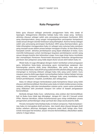 Tema 1: Diriku
iii
Kata Pengantar
Buku guru disusun sebagai pemandu penggunaan buku teks siswa di
lapangan. Sebagaimana diketahui bahwa buku teks siswa yang  berbasis
aktivitas disusun sebagai salah satu penunjang penerapan Kurikulum 2013
yang disempurnakan, yang sangat mengedepankan pencapaian kompetensi
siswa sesuai dengan standar kelulusan yang ditetapkan. Karena hanya sebagai
salah satu penunjang penerapan Kurikulum 2013 yang disempurnakan, guru
tidak diharapkan menggunakan buku ini sebagai satu-satunya buku panduan
yang menjadi acuan dalam proses belajar mengajar di kelas. Isi dari Buku Guru
hanyalah contoh  aktivitas pembelajaran yang dapat dilakukan di kelas. Guru
memiliki keleluasaan untuk membangun kegiatan pembelajaran sendiri yang
sesuai dengan kondisi dan kebutuhan siswa. Guru juga tetap harus membuka
dan mempelajari Peraturan Pemerintah khususnya berkaitan dengankonsep
penilaian dan pelaporan yang tidak dapat diurai secara detil dalam buku ini.
Meski buku ini juga dilengkapi dengan materi tambahan untuk pengayaan
guru, kehadiran buku-buku penunjang guna memperkaya wawasan dan
keterampilan peserta didik tetap dibutuhkan. Jika perlu, bisa saja guru
memanfaatkanbuku-bukuKTSPyangsudahdimilikisekolahsebagaipenunjang,
mengingat ia memang didisain sebagai buku teks yang sarat materi. Guru
maupun peserta didik juga dapat memanfaatkan bahan-bahan belajar lainnya
yang relevan, termasuk ensiklopedia, berbagai buku yang membahas topik
terkait pembelajaran, majalah, suratkabar, dan sebagainya. 
Buku ini dibuat dengan berlandaskan pada Kompetensi Dasar yang telah
disusun oleh Kemendikbud. Demikian pula, buku ini telah melalui proses review, 
evaluasi, editing, oleh dan mendapatkan catatan serta  saran-saran perbaikan
yang dilakukan oleh penelaah maupun tim editor di bawah pengawasan
Kemendikbud. 
Berbeda dengan Buku Guru  sebelumnya, atas arahan dari Kemendikbud, 
kali ini Buku Guru tidak lagi dilengkapi  dengan KI 1 dan KI 2 kecuali untuk
PPKn. Namun demikian, dalam kesehariannya guru tetap melakukan proses
pengamatan perkembangan sikap spiritual dan sikap social peserta didik.  
Penulis menyadari betul bahwa buku ini belum sempurna. Pada kenyataan­
nya, buku ini merupakan draft pertama,  dan masih akan disusul dengan draft
kedua sebelum akhirnya dianggap sempurna pada draft ketiga atau final.
Untuk mencapai hal tersebut, sesuai rencana Kemendikbud, dibutuhkan waktu
selama 3 (tiga) tahun.
DRAFT 7 MARET 2016
 