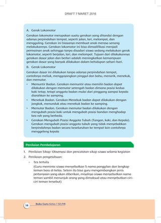 Buku Guru Kelas 1 SD/MI
14
A.	 Gerak Lokomotor
Gerakan lokomotor merupakan suatu gerakan yang ditandai dengan
adanya perpindahan tempat, seperti jalan, lari, melompat, dan
mengguling. Gerakan ini biasanya membuat anak merasa senang
melakukannya. Gerakan lokomotor ini bisa dimodifikasi menjadi
permainan anak sehingga tanpa disadari siswa sedang melakukan gerak
lokomotor, seperti berjalan, lari, dan melompat. Tujuan dari dilakukannya
gerakan dasar jalan dan berlari adalah meningkatkan kemampuan
gerakan dasar yang banyak dilakukan dalam kehidupan sehari-hari.
B.	 Gerak Lokomotor
Gerakan dasar ini dilakukan tanpa adanya perpindahan tempat,
contohnya meliuk, menggoyangkan pinggul dan bahu, menarik, menekuk,
dan memutar.
•	 Memuntir Badan. Gerakan memuntir atau memilin badan dapat
dilakukan dengan memutar setengah badan dimana posisi kedua
kaki tetap, tetapi anggota badan mulai dari pinggang sampai kepala
diarahkan ke samping.
•	 Menekuk Badan. Gerakan Menekuk badan dapat dilakukan dengan
jongkok, menunduk atau menekuk badan ke samping.
•	 Memutar Badan. Gerakan memutar badan dilakukan dengan
mengubah posisi kaki untuk mengubah posisi bandan menghadap
kea rah yang berbeda.
•	 Gerakan Mengubah Posisi Anggota Tubuh (Tangan, kaki, dan Kepala).
Gerakan mengubah posisi anggota tubuh yang tidak menyebabkan
berpindahnya badan secara keseluruhan ke tempat lain contohnya
menggeleng kepala
Penilaian Pembelajaran
1.	 Penilaian Sikap: Observasi dan pencatatan sikap siswa selama kegiatan
2.	 Penilaian pengetahuan:
-	 Tes tertulis
	 (Guru meminta siswa menyebutkan 5 nama panggilan dan lengkap
teman baru di kelas. Selain itu bisa guru mengembangkan jenis
pertanyaan yang akan diberikan, misalnya siswa menyebutkan nama
teman sambil menunjuk orang yang dimaksud atau menyebutkan ciri-
ciri teman tersebut)
DRAFT 7 MARET 2016
 