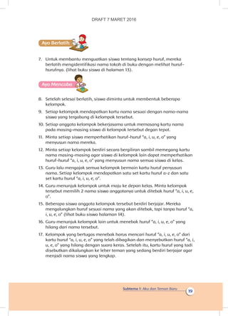 Subtema 1: Aku dan Teman Baru
19
Ayo Berlatihh
7.	 Untuk membantu menguatkan siswa tentang konsep huruf, mereka
berlatih mengidentifikasi nama tokoh di buku dengan melihat huruf-
hurufnya. (lihat buku siswa di halaman 13).
Ayo Mencoba
8.	 Setelah selesai berlatih, siswa diminta untuk membentuk beberapa
kelompok.
9.	 Setiap kelompok mendapatkan kartu nama sesuai dengan nama-nama
siswa yang tergabung di kelompok tersebut.
10.	Setiap anggota kelompok bekerjasama untuk memasang kartu nama
pada masing-masing siswa di kelompok tersebut degan tepat.
11.	 Minta setiap siswa memperhatikan huruf-huruf “a, i, u, e, o” yang
menyusun nama mereka.
12.	Minta setiap kelompok berdiri secara bergiliran sambil memegang kartu
nama masing-masing agar siswa di kelompok lain dapat memperhatikan
huruf-huruf “a, i, u, e, o” yang menyusun nama semua siswa di kelas.
13.	Guru lalu mengajak semua kelompok bermain kartu huruf penyusun
nama. Setiap kelompok mendapatkan satu set kartu huruf a-z dan satu
set kartu huruf “a, i, u, e, o”.
14.	Guru menunjuk kelompok untuk maju ke depan kelas. Minta kelompok
tersebut memilih 2 nama siswa anggotanya untuk ditebak huruf “a, i, u, e,
o”.
15.	Beberapa siswa anggota kelompok tersebut berdiri berjajar. Mereka
mengalungkan huruf sesuai nama yang akan ditebak, tapi tanpa huruf “a,
i, u, e, o” (lihat buku siswa halaman 14).
16.	Guru menunjuk kelompok lain untuk menebak huruf “a, i, u, e, o” yang
hilang dari nama tersebut.
17.	 Kelompok yang bertugas menebak harus mencari huruf “a, i, u, e, o” dari
kartu huruf “a, i, u, e, o” yang telah dibagikan dan menyebutkan huruf “a, i,
u, e, o” yang hilang dengan suara keras. Setelah itu, kartu huruf yang tadi
disebutkan dikalungkan ke leher teman yang sedang berdiri berjajar agar
menjadi nama siswa yang lengkap.
DRAFT 7 MARET 2016
 