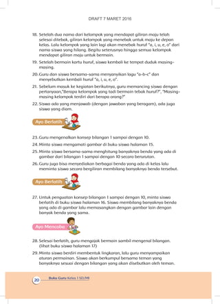 Buku Guru Kelas 1 SD/MI
20
18.	Setelah dua nama dari kelompok yang mendapat giliran maju telah
selesai ditebak, giliran kelompok yang menebak untuk maju ke depan
kelas. Lalu kelompok yang lain lagi akan menebak huruf “a, i, u, e, o” dari
nama siswa yang hilang. Begitu seterusnya hingga semua kelompok
mendapat giliran maju untuk bermain.
19.	Setelah bermain kartu huruf, siswa kembali ke tempat duduk masing-
masing.
20.	Guru dan siswa bersama-sama menyanyikan lagu “a-b-c” dan
menyebutkan kembali huruf “a, i, u, e, o”.
21.	Sebelum masuk ke kegiatan berikutnya, guru memancing siswa dengan
pertanyaan,”Berapa kelompok yang tadi bermain tebak huruf?”, “Masing-
masing kelompok terdiri dari berapa orang?”
22.	Siswa ada yang menjawab (dengan jawaban yang beragam), ada juga
siswa yang diam.
Ayo Berlatihh
23.	Guru mengenalkan konsep bilangan 1 sampai dengan 10.
24.	Minta siswa mengamati gambar di buku siswa halaman 15.
25.	Minta siswa bersama-sama menghitung banyaknya benda yang ada di
gambar dari bilangan 1 sampai dengan 10 secara berurutan.
26.	Guru juga bisa menyediakan berbagai benda yang ada di kelas lalu
meminta siswa secara bergiliran membilang banyaknya benda tersebut.
Ayo Berlatihh
27.	Untuk penguatan konsep bilangan 1 sampai dengan 10, minta siswa
berlatih di buku siswa halaman 16. Siswa membilang banyaknya benda
yang ada di gambar lalu memasangkan dengan gambar lain dengan
banyak benda yang sama.
Ayo Mencoba
28.	Selesai berlatih, guru mengajak bermain sambil mengenal bilangan.
(lihat buku siswa halaman 17)
29.	Minta siswa berdiri membentuk lingkaran, lalu guru menyampaikan
aturan permainan. Siswa akan berkumpul bersama teman yang
banyaknya sesuai dengan bilangan yang akan disebutkan oleh teman.
DRAFT 7 MARET 2016
 