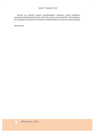 Buku Guru Kelas 1 SD/MI
iv
Karena itu, penulis sangat mengharapkan masukan untuk perbaikan
mengarah pada kesempurnaan. Kritik dan saran-saran produktif  dari pembaca
dan pengguna sangat kami nantikan untuk perbaikan di masa yang akan datang
Tim Penulis
DRAFT 7 MARET 2016
 