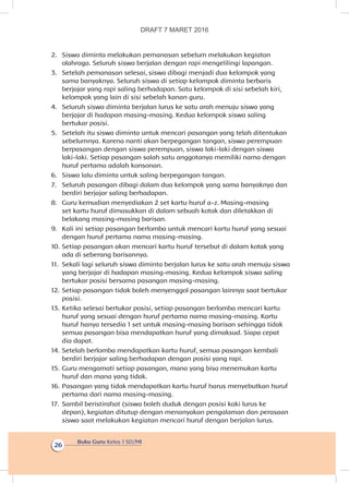 Buku Guru Kelas 1 SD/MI
26
2.	 Siswa diminta melakukan pemanasan sebelum melakukan kegiatan
olahraga. Seluruh siswa berjalan dengan rapi mengelilingi lapangan.
3.	 Setelah pemanasan selesai, siswa dibagi menjadi dua kelompok yang
sama banyaknya. Seluruh siswa di setiap kelompok diminta berbaris
berjajar yang rapi saling berhadapan. Satu kelompok di sisi sebelah kiri,
kelompok yang lain di sisi sebelah kanan guru.
4.	 Seluruh siswa diminta berjalan lurus ke satu arah menuju siswa yang
berjajar di hadapan masing-masing. Kedua kelompok siswa saling
bertukar posisi.
5.	 Setelah itu siswa diminta untuk mencari pasangan yang telah ditentukan
sebelumnya. Karena nanti akan berpegangan tangan, siswa perempuan
berpasangan dengan siswa perempuan, siswa laki-laki dengan siswa
laki-laki. Setiap pasangan salah satu anggotanya memiliki nama dengan
huruf pertama adalah konsonan.
6.	 Siswa lalu diminta untuk saling berpegangan tangan.
7.	 Seluruh pasangan dibagi dalam dua kelompok yang sama banyaknya dan
berdiri berjajar saling berhadapan.
8.	 Guru kemudian menyediakan 2 set kartu huruf a-z. Masing-masing
set kartu huruf dimasukkan di dalam sebuah kotak dan diletakkan di
belakang masing-masing barisan.
9.	 Kali ini setiap pasangan berlomba untuk mencari kartu huruf yang sesuai
dengan huruf pertama nama masing-masing.
10.	Setiap pasangan akan mencari kartu huruf tersebut di dalam kotak yang
ada di seberang barisannya.
11.	 Sekali lagi seluruh siswa diminta berjalan lurus ke satu arah menuju siswa
yang berjajar di hadapan masing-masing. Kedua kelompok siswa saling
bertukar posisi bersama pasangan masing-masing.
12.	Setiap pasangan tidak boleh menyenggol pasangan lainnya saat bertukar
posisi.
13.	Ketika selesai bertukar posisi, setiap pasangan berlomba mencari kartu
huruf yang sesuai dengan huruf pertama nama masing-masing. Kartu
huruf hanya tersedia 1 set untuk masing-masing barisan sehingga tidak
semua pasangan bisa mendapatkan huruf yang dimaksud. Siapa cepat
dia dapat.
14.	Setelah berlomba mendapatkan kartu huruf, semua pasangan kembali
berdiri berjajar saling berhadapan dengan posisi yang rapi.
15.	Guru mengamati setiap pasangan, mana yang bisa menemukan kartu
huruf dan mana yang tidak.
16.	Pasangan yang tidak mendapatkan kartu huruf harus menyebutkan huruf
pertama dari nama masing-masing.
17.	 Sambil beristirahat (siswa boleh duduk dengan posisi kaki lurus ke
depan), kegiatan ditutup dengan menanyakan pengalaman dan perasaan
siswa saat melakukan kegiatan mencari huruf dengan berjalan lurus.
DRAFT 7 MARET 2016
 