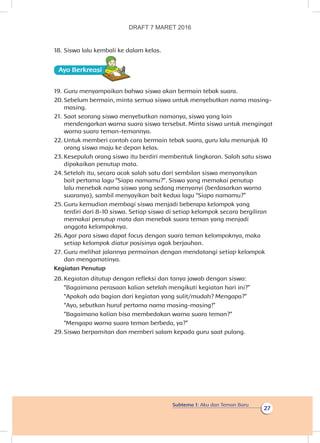 Subtema 1: Aku dan Teman Baru
27
18.	Siswa lalu kembali ke dalam kelas.
Ayo Berkreasii
19.	Guru menyampaikan bahwa siswa akan bermain tebak suara.
20.	Sebelum bermain, minta semua siswa untuk menyebutkan nama masing-
masing.
21.	Saat seorang siswa menyebutkan namanya, siswa yang lain
mendengarkan warna suara siswa tersebut. Minta siswa untuk mengingat
warna suara teman-temannya.
22.	Untuk memberi contoh cara bermain tebak suara, guru lalu menunjuk 10
orang siswa maju ke depan kelas.
23.	Kesepuluh orang siswa itu berdiri membentuk lingkaran. Salah satu siswa
dipakaikan penutup mata.
24.	Setelah itu, secara acak salah satu dari sembilan siswa menyanyikan
bait pertama lagu “Siapa namamu?”. Siswa yang memakai penutup
lalu menebak nama siswa yang sedang menyanyi (berdasarkan warna
suaranya), sambil menyayikan bait kedua lagu “Siapa namamu?”
25.	Guru kemudian membagi siswa menjadi beberapa kelompok yang
terdiri dari 8-10 siswa. Setiap siswa di setiap kelompok secara bergiliran
memakai penutup mata dan menebak suara teman yang menjadi
anggota kelompoknya.
26.	Agar para siswa dapat focus dengan suara teman kelompoknya, maka
setiap kelompok diatur posisinya agak berjauhan.
27.	Guru melihat jalannya permainan dengan mendatangi setiap kelompok
dan mengamatinya.
Kegiatan Penutup
28.	Kegiatan ditutup dengan refleksi dan tanya jawab dengan siswa:
“Bagaimana perasaan kalian setelah mengikuti kegiatan hari ini?”
“Apakah ada bagian dari kegiatan yang sulit/mudah? Mengapa?”
“Ayo, sebutkan huruf pertama nama masing-masing!”
“Bagaimana kalian bisa membedakan warna suara teman?”
“Mengapa warna suara teman berbeda, ya?”
29.	Siswa berpamitan dan memberi salam kepada guru saat pulang.
DRAFT 7 MARET 2016
 