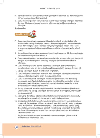 Buku Guru Kelas 1 SD/MI
32
5.	 Kemudian minta siswa mengamati gambar di halaman 22 dan menjawab
pertanyaan dari gambar tersebut.
6.	 Guru menyampaikan bahwa siswa akan belajar konsep bilangan 1 sampai
dengan 10 dan mengenal lambang bilangan sambil bermain kartu
bilangan.
Kegiatan Inti
Ayo Berlatihh
7.	 Guru meminta siswa mengamati benda-benda di sekitar kelas, lalu
minta siswa menghitungnya. Berapa banyak meja guru? Berapa banyak
meja dan bangku siswa? Berapa banyak penghapus papan tulis? Dan
seterusnya. Apakah kalian sudah bisa menghitung banyaknya benda di
kelas?
8.	 Kemudian minta siswa mengamati gambar di halaman 22 dan menjawab
pertanyaan dari gambar tersebut.
9.	 Guru menyampaikan bahwa siswa akan belajar konsep bilangan 1 sampai
dengan 10 dan mengenal lambang bilangan sambil bermain kartu
bilangan.
10.	Guru membagi siswa dalam beberapa kelompok. Setiap kelompok
mendapatkan satu set kartu lambang bilangan dari 1 sampai dengan 10.
11.	 Setiap kelompok duduk membentuk lingkaran.
12.	Guru menjelaskan aturan bermain. Ada kelompok siswa yang memberi
soal, ada kelompok yang akan menjawab soal itu.
13.	Guru akan mengundi kelompok mana yang memberi soal dan yang
menjawab soal. Apabila kelompok yang mendapat kesempatan untuk
menjawab soal tidak bisa, maka kelompok lain akan berlomba untuk
menjawab soal tersebut (rebutan).
14.	Setiap kelompok mendapat giliran untuk memberi dan menjawab soal.
Oleh karena itu setiap kelompok diminta untuk menyiapkan/membuat/
merancang soal.
15.	Soal yang dimaksud adalah setiap kelompok menyediakan/ menunjuk/
membawa beberapa jenis benda yang tertentu banyaknya.
16.	Sebagai contoh, kelompok 1 mendapat giliran memberi soal, sedangkan
kelompok 2 mendapat giliran menjawab soal. Kelompok 1 maju ke depan
kelas. Kelompok 1 meminta kelompok 2 untuk membilang benda yang
disediakan/ditunjuk/dibawa. Setelah membilang, kelompok 2 memilih
lambang bilangan yang sesuai dan mengangkat kartunya. (lihat buku
siswa halaman 23)
17.	 Begitu seterusnya sampai semua kelompok mendapat giliran untuk
memberi dan menjawab soal.
DRAFT 7 MARET 2016
 