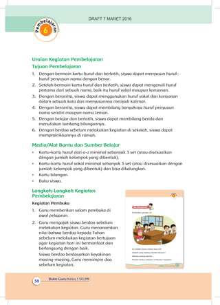 Buku Guru Kelas 1 SD/MI
38
Uraian Kegiatan Pembelajaran
Tujuan Pembelajaran
1.	 Dengan bermain kartu huruf dan berlatih, siswa dapat menyusun huruf-
huruf penyusun nama dengan benar.
2.	 Setelah bermain kartu huruf dan berlatih, siswa dapat mengenali huruf
pertama dari sebuah nama, baik itu huruf vokal maupun konsonan.
3.	 Dengan bercerita, siswa dapat menggunakan huruf vokal dan konsonan
dalam sebuah kata dan menyusunnya menjadi kalimat.
4.	 Dengan bercerita, siswa dapat membilang banyaknya huruf penyusun
nama sendiri maupun nama teman.
5.	 Dengan belajar dan berlatih, siswa dapat membilang benda dan
menuliskan lambang bilangannya.
6.	 Dengan berdoa sebelum melakukan kegiatan di sekolah, siswa dapat
mempraktikkannya di rumah.
Media/Alat Bantu dan Sumber Belajar
•	 Kartu-kartu huruf dari a-z minimal sebanyak 3 set (atau disesuaikan
dengan jumlah kelompok yang dibentuk).
•	 Kartu-kartu huruf vokal minimal sebanyak 3 set (atau disesuaikan dengan
jumlah kelompok yang dibentuk) dan bisa dikalungkan.
•	 Kartu bilangan.
•	 Buku siswa.
Langkah-Langkah Kegiatan
Pembelajaran
Kegiatan Pembuka
1.	 Guru memberikan salam pembuka di
awal pelajaran.
2.	 Guru mengajak siswa berdoa sebelum
melakukan kegiatan. Guru menanamkan
nilai bahwa berdoa kepada Tuhan
sebelum melakukan kegiatan bertujuan
agar kegiatan hari ini bermanfaat dan
berlangsung dengan baik.
Siswa berdoa berdasarkan keyakinan
masing-masing. Guru memimpin doa
sebelum kegiatan. 29Subtema 1: Aku dan Teman Baru
Ayo Mengamatii
Perhatikan gambar ini.
Ini adalah teman-teman baru Siti.
Apakah yang sedang mereka lakukan?
Mereka sedang berdoa.
Mereka berdoa sebelum melakukan kegiatan.
DRAFT 7 MARET 2016
 
