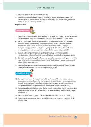 Subtema 1: Aku dan Teman Baru
39
3.	 Setelah berdoa, kegiatan pun dimulai.
4.	 Guru meminta siswa untuk menyebutkan nama masing-masing dan
menyebutkan huruf-huruf penyusun namanya. Ini untuk mengingatkan
kembali siswa tentang huruf a-z.
Kegiatan Inti
Ayo Mencoba
5.	 Guru kembali membagi siswa dalam beberapa kelompok. Setiap kelompok
mendapatkan satu set kartu huruf a-z dan satu set kartu huruf vokal.
6.	 Setiap kelompok diminta membuka buku siswa halaman 30. Mereka
melihat nama-nama yang hurufnya disusun acak. Bersama teman
kelompok, para siswa menyusun kembali nama-nama tersebut
dengan menggunakan kartu huruf yang telah diberikan. Contoh cara
mengerjakannya juga telah tersedia di buku siswa halaman 30.
7.	 Guru berkeliling mengamati pekerjaan setiap kelompok sambil
menanyakan adakah bagian yang sulit dan memerlukan bantuan guru.
8.	 Setelah semua kelompok selesai mengerjakan, secara acak guru meminta
tiap kelompok menunjukkan kartu huruf dari sebuah nama yang ada di
buku siswa halaman 30.
9.	 Guru dan siswa lalu bertanya, nama siapakah yang paling susah untuk
ditebak dan disusun huruf-hurufnya? Mengapa?
Ayo Berceritaa
10.	Selesai menyusun huruf, setiap kelompok memilih satu orang siswa
anggotanya untuk bercerita tentang nama sendiri dan nama satu orang
teman beserta huruf-huruf penyusunnya. Tak lupa untuk membilang
banyaknya huruf penyusun nama. (lihat buku siswa halaman 32)
11.	 Para siswa kembali ke tempat duduk masing-masing. Untuk menguatkan
siswa tentang huruf a-z, siswa berlatih mengerjakan soal di buku siswa
halaman 31.
12.	Setelah berlatih soal, guru meminta siswa melihat ke papan tulis.
13.	Guru sudah menempel kartu lambang bilangan 1 sampai dengan 10 di
papan tulis.
DRAFT 7 MARET 2016
 