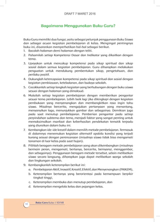 Buku Guru Kelas 1 SD/MI
vi
Bagaimana Menggunakan Buku Guru?
Buku Guru memiliki dua fungsi, yaitu sebagai petunjuk penggunaan Buku Siswa
dan sebagai acuan kegiatan pembelajaran di kelas. Mengingat pentingnya
buku ini, disarankan memperhatikan hal-hal sebagai berikut.
1.	 Bacalah halaman demi halaman dengan teliti.
2.	 Pahamilah setiap Kompetensi Dasar dan Indikator yang dikaitkan dengan
tema.
3.	 Upayakan untuk mencakup kompetensi pada sikap spiritual dan sikap
sosial dalam semua kegiatan pembelajaran. Guru diharapkan melakukan
penguatan untuk mendukung pembentukan sikap, pengetahuan, dan
perilaku positif.
4.	 Dukunglah ketercapaian kompetensi pada sikap spiritual dan sosial dengan
kegiatan pembiasaan, keteladanan, dan budaya sekolah.
5.	 Cocokkanlah setiap langkah kegiatan yang berhubungan dengan buku siswa
sesuai dengan halaman yang dimaksud.
6.	 Mulailah setiap kegiatan pembelajaran dengan memberikan pengantar
sesuai tema pembelajaran. Lebih baik lagi jika dilengkapi dengan kegiatan
pembukaan yang menyenangkan dan membangkitkan rasa ingin tahu
siswa. Misalnya bercerita, mengajukan pertanyaan yang menantang,
menyanyikan lagu, menunjukkan gambar dan sebagainya. Demikian juga
pada saat menutup pembelajaran. Pemberian pengantar pada setiap
perpindahan subtema dan tema, menjadi faktor yang sangat penting untuk
memaksimalkan manfaat dan keberhasilan pendekatan tematik terpadu
yang diuraikan dalam buku ini.
7.	 Kembangkan ide-ide kreatif dalam memilih metode pembelajaran. Termasuk
di dalamnya menemukan kegiatan alternatif apabila kondisi yang terjadi
kurang sesuai dengan perencanaan (misalnya siswa tidak bisa mengamati
tanaman di luar kelas pada saat hujan).
8.	 Pilihlah beragam metode pembelajaran yang akan dikembangkan (misalnya
bermain peran, mengamati, bertanya, bercerita, bernyanyi, menggambar,
dan sebagainya). Penggunaan beragam metode tersebut, selain melibatkan
siswa secara langsung, diharapkan juga dapat melibatkan warga sekolah
dan lingkungan sekolah.
9.	 Kembangkanlah keterampilan berikut ini:
a.	 Pembelajaran Aktif, Inovatif, Kreatif, Efektif, dan Menyenangkan (PAIKEM),
b.	 Keterampilan bertanya yang berorientasi pada kemampuan berpikir
tingkat tinggi,
c.	 Keterampilan membuka dan menutup pembelajaran, dan
d.	 Keterampilan mengelola kelas dan pajangan kelas.
DRAFT 7 MARET 2016
 