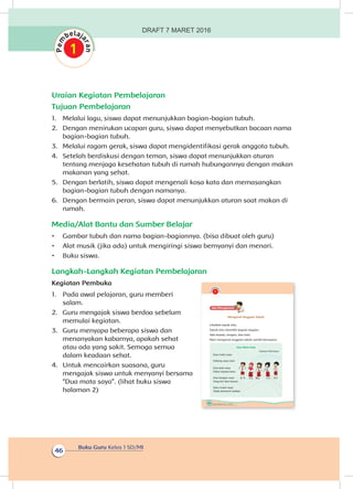 Buku Guru Kelas 1 SD/MI
46
Uraian Kegiatan Pembelajaran
Tujuan Pembelajaran
1.	 Melalui lagu, siswa dapat menunjukkan bagian-bagian tubuh.
2.	 Dengan menirukan ucapan guru, siswa dapat menyebutkan bacaan nama
bagian-bagian tubuh.
3.	 Melalui ragam gerak, siswa dapat mengidentifikasi gerak anggota tubuh.
4.	 Setelah berdiskusi dengan teman, siswa dapat menunjukkan aturan
tentang menjaga kesehatan tubuh di rumah hubungannya dengan makan
makanan yang sehat.
5.	 Dengan berlatih, siswa dapat mengenali kosa kata dan memasangkan
bagian-bagian tubuh dengan namanya.
6.	 Dengan bermain peran, siswa dapat menunjukkan aturan saat makan di
rumah.
Media/Alat Bantu dan Sumber Belajar
•	 Gambar tubuh dan nama bagian-bagiannya. (bisa dibuat oleh guru)
•	 Alat musik (jika ada) untuk mengiringi siswa bernyanyi dan menari.
•	 Buku siswa.
Langkah-Langkah Kegiatan Pembelajaran
Kegiatan Pembuka
1.	 Pada awal pelajaran, guru memberi
salam.
2.	 Guru mengajak siswa berdoa sebelum
memulai kegiatan.
3.	 Guru menyapa beberapa siswa dan
menanyakan kabarnya, apakah sehat
atau ada yang sakit. Semoga semua
dalam keadaan sehat.
4.	 Untuk mencairkan suasana, guru
mengajak siswa untuk menyanyi bersama
“Dua mata saya”. (lihat buku siswa
halaman 2)
38 Buku Siswa Kelas 1 SD/MI
Ayo Mengamatii
Mengenal Anggota Tubuh
Lihatlah tubuh kita.
Tubuh kita memiliki bagian-bagian.
Ada kepala, tangan, dan kaki.
Mari mengenal anggota tubuh sambil bernyanyi.
Dua Mata Saya
Ciptaan Pak Kasur
Dua mata saya
Hidung saya satu
Dua kaki saya
Pakai sepatu baru
Dua tangan saya
Yang kiri dan kanan
Satu mulut saya
Tidak berhenti makan
DRAFT 7 MARET 2016
 